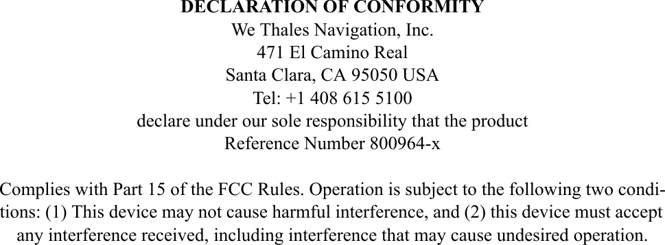 DECLARATION OF CONFORMITYWe Thales Navigation, Inc. 471 El Camino RealSanta Clara, CA 95050 USATel: +1 408 615 5100declare under our sole responsibility that the productReference Number 800964-x Complies with Part 15 of the FCC Rules. Operation is subject to the following two condi-tions: (1) This device may not cause harmful interference, and (2) this device must accept any interference received, including interference that may cause undesired operation.