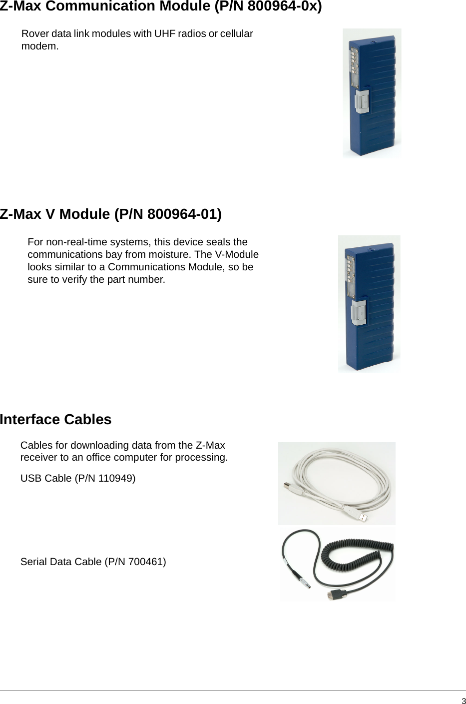   3Z-Max Communication Module (P/N 800964-0x)Z-Max V Module (P/N 800964-01)Interface CablesRover data link modules with UHF radios or cellular modem.For non-real-time systems, this device seals the communications bay from moisture. The V-Module looks similar to a Communications Module, so be sure to verify the part number.Cables for downloading data from the Z-Max receiver to an office computer for processing.USB Cable (P/N 110949)Serial Data Cable (P/N 700461)