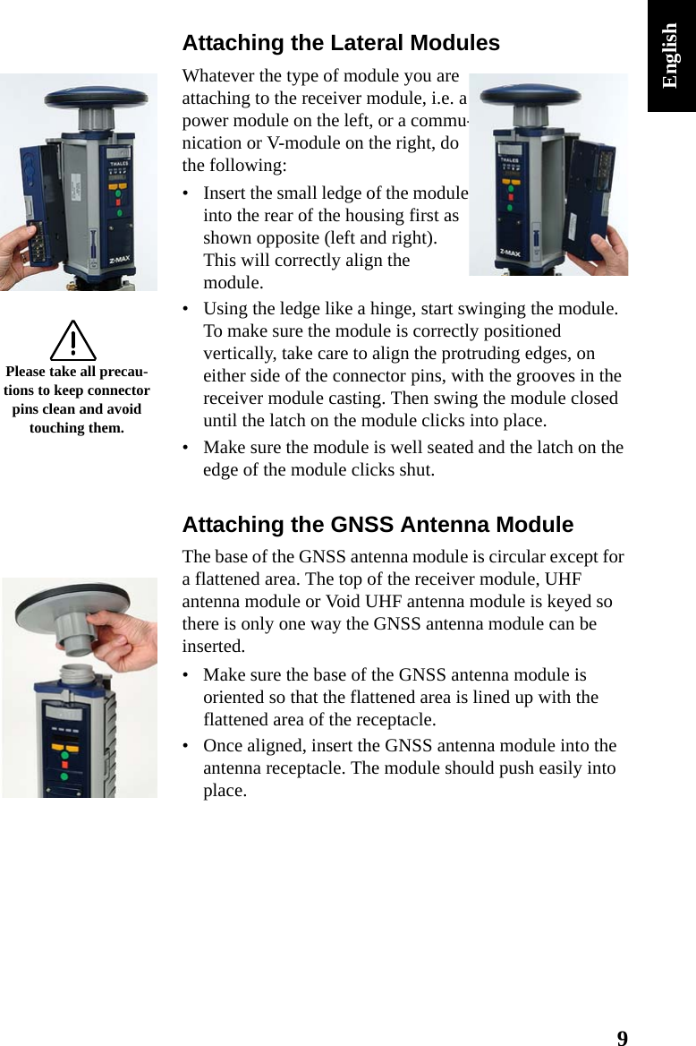 9EnglishAttaching the Lateral ModulesWhatever the type of module you are attaching to the receiver module, i.e. a power module on the left, or a commu-nication or V-module on the right, do the following:• Insert the small ledge of the module into the rear of the housing first as shown opposite (left and right). This will correctly align the module.• Using the ledge like a hinge, start swinging the module. To make sure the module is correctly positioned vertically, take care to align the protruding edges, on either side of the connector pins, with the grooves in the receiver module casting. Then swing the module closed until the latch on the module clicks into place.• Make sure the module is well seated and the latch on the edge of the module clicks shut.Attaching the GNSS Antenna ModuleThe base of the GNSS antenna module is circular except for a flattened area. The top of the receiver module, UHF antenna module or Void UHF antenna module is keyed so there is only one way the GNSS antenna module can be inserted.• Make sure the base of the GNSS antenna module is oriented so that the flattened area is lined up with the flattened area of the receptacle.• Once aligned, insert the GNSS antenna module into the antenna receptacle. The module should push easily into place.Please take all precau-tions to keep connector pins clean and avoid touching them.