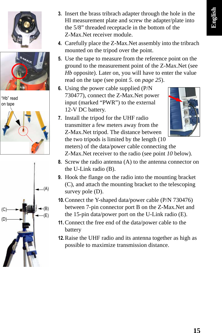 15English3. Insert the brass tribrach adapter through the hole in the HI measurement plate and screw the adapter/plate into the 5/8” threaded receptacle in the bottom of the Z-Max.Net receiver module.4. Carefully place the Z-Max.Net assembly into the tribrach mounted on the tripod over the point.5. Use the tape to measure from the reference point on the ground to the measurement point of the Z-Max.Net (see Hb opposite). Later on, you will have to enter the value read on the tape (see point 5. on page 25).6. Using the power cable supplied (P/N 730477), connect the Z-Max.Net power input (marked “PWR”) to the external 12-V DC battery.7. Install the tripod for the UHF radio transmitter a few meters away from the Z-Max.Net tripod. The distance between the two tripods is limited by the length (10 meters) of the data/power cable connecting the Z-Max.Net receiver to the radio (see point 10 below).8. Screw the radio antenna (A) to the antenna connector on the U-Link radio (B).9. Hook the flange on the radio into the mounting bracket (C), and attach the mounting bracket to the telescoping survey pole (D).10. Connect the Y-shaped data/power cable (P/N 730476) between 7-pin connector port B on the Z-Max.Net and the 15-pin data/power port on the U-Link radio (E).11. Connect the free end of the data/power cable to the battery12. Raise the UHF radio and its antenna together as high as possible to maximize transmission distance.“Hb” read on tape(A)(B)(C)(D) (E)