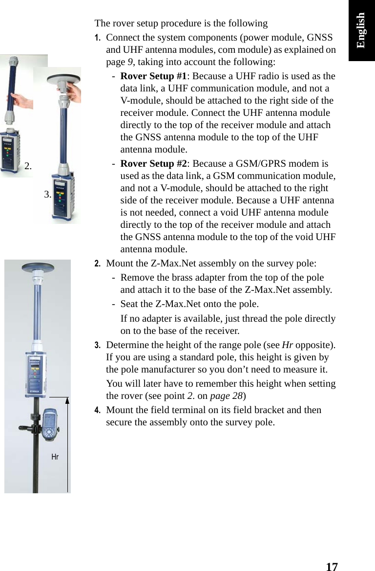 17EnglishThe rover setup procedure is the following1. Connect the system components (power module, GNSS and UHF antenna modules, com module) as explained on page 9, taking into account the following:-Rover Setup #1: Because a UHF radio is used as the data link, a UHF communication module, and not a V-module, should be attached to the right side of the receiver module. Connect the UHF antenna module directly to the top of the receiver module and attach the GNSS antenna module to the top of the UHF antenna module.-Rover Setup #2: Because a GSM/GPRS modem is used as the data link, a GSM communication module, and not a V-module, should be attached to the right side of the receiver module. Because a UHF antenna is not needed, connect a void UHF antenna module directly to the top of the receiver module and attach the GNSS antenna module to the top of the void UHF antenna module.2. Mount the Z-Max.Net assembly on the survey pole:- Remove the brass adapter from the top of the pole and attach it to the base of the Z-Max.Net assembly.- Seat the Z-Max.Net onto the pole.If no adapter is available, just thread the pole directly on to the base of the receiver.3. Determine the height of the range pole (see Hr opposite). If you are using a standard pole, this height is given by the pole manufacturer so you don’t need to measure it.You will later have to remember this height when setting the rover (see point 2. on page 28)4. Mount the field terminal on its field bracket and then secure the assembly onto the survey pole.3.2.Hr