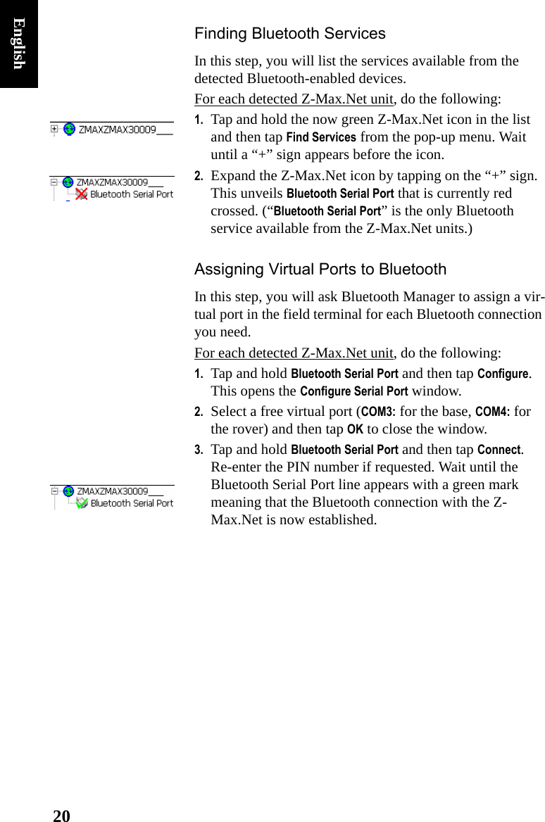 20EnglishFinding Bluetooth ServicesIn this step, you will list the services available from the detected Bluetooth-enabled devices.For each detected Z-Max.Net unit, do the following:1. Tap and hold the now green Z-Max.Net icon in the list and then tap Find Services from the pop-up menu. Wait until a “+” sign appears before the icon.2. Expand the Z-Max.Net icon by tapping on the “+” sign. This unveils Bluetooth Serial Port that is currently red crossed. (“Bluetooth Serial Port” is the only Bluetooth service available from the Z-Max.Net units.)Assigning Virtual Ports to BluetoothIn this step, you will ask Bluetooth Manager to assign a vir-tual port in the field terminal for each Bluetooth connection you need.For each detected Z-Max.Net unit, do the following:1. Tap and hold Bluetooth Serial Port and then tap Configure. This opens the Configure Serial Port window.2. Select a free virtual port (COM3: for the base, COM4: for the rover) and then tap OK to close the window.3. Tap and hold Bluetooth Serial Port and then tap Connect. Re-enter the PIN number if requested. Wait until the Bluetooth Serial Port line appears with a green mark meaning that the Bluetooth connection with the Z-Max.Net is now established.