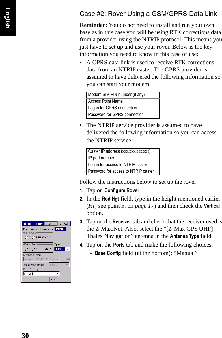 30EnglishCase #2: Rover Using a GSM/GPRS Data LinkReminder: You do not need to install and run your own base as in this case you will be using RTK corrections data from a provider using the NTRIP protocol. This means you just have to set up and use your rover. Below is the key information you need to know in this case of use:• A GPRS data link is used to receive RTK corrections data from an NTRIP caster. The GPRS provider is assumed to have delivered the following information so you can start your modem:• The NTRIP service provider is assumed to have delivered the following information so you can access the NTRIP service:Follow the instructions below to set up the rover:1. Tap on Configure Rover2. In the Rod Hgt field, type in the height mentioned earlier (Hr; see point 3. on page 17) and then check the Vertical option.3. Tap on the Receiver tab and check that the receiver used is the Z-Max.Net. Also, select the “[Z-Max GPS UHF] Thales Navigation” antenna in the Antenna Type field.4. Tap on the Ports tab and make the following choices:-Base Config field (at the bottom): “Manual”Modem SIM PIN number (if any)Access Point NameLog in for GPRS connectionPassword for GPRS connectionCaster IP address (xxx.xxx.xxx.xxx)IP port numberLog in for access to NTRIP casterPassword for access to NTRIP caster