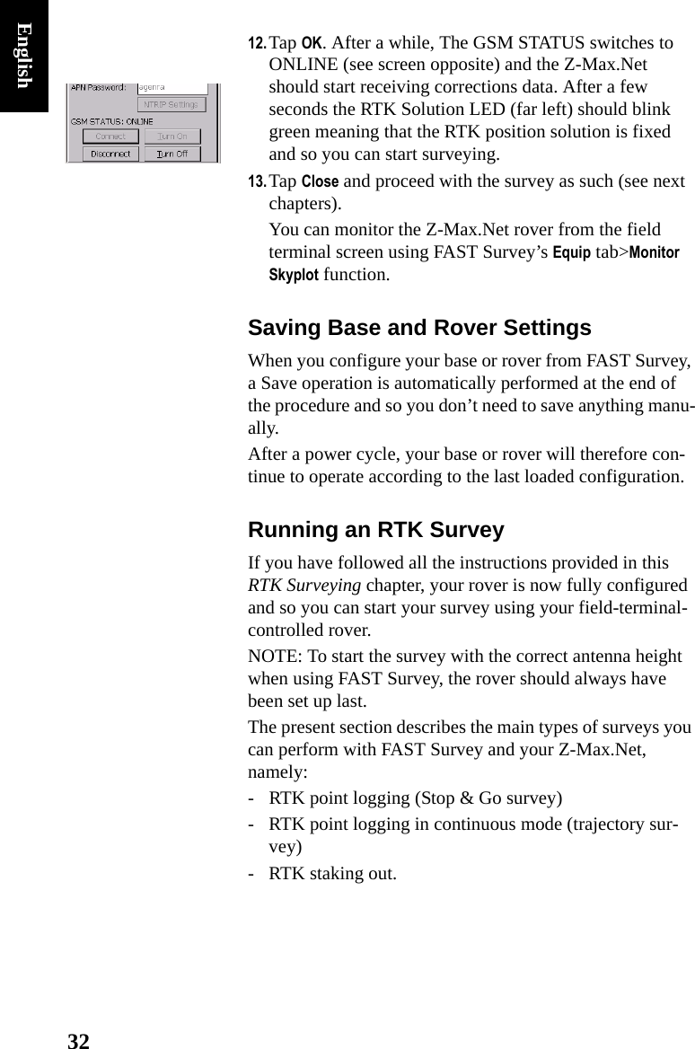 32English12.Tap OK. After a while, The GSM STATUS switches to ONLINE (see screen opposite) and the Z-Max.Net should start receiving corrections data. After a few seconds the RTK Solution LED (far left) should blink green meaning that the RTK position solution is fixed and so you can start surveying.13.Tap Close and proceed with the survey as such (see next chapters).You can monitor the Z-Max.Net rover from the field terminal screen using FAST Survey’s Equip tab&gt;Monitor Skyplot function.Saving Base and Rover SettingsWhen you configure your base or rover from FAST Survey, a Save operation is automatically performed at the end of the procedure and so you don’t need to save anything manu-ally.After a power cycle, your base or rover will therefore con-tinue to operate according to the last loaded configuration.Running an RTK SurveyIf you have followed all the instructions provided in this RTK Surveying chapter, your rover is now fully configured and so you can start your survey using your field-terminal-controlled rover.NOTE: To start the survey with the correct antenna height when using FAST Survey, the rover should always have been set up last.The present section describes the main types of surveys you can perform with FAST Survey and your Z-Max.Net, namely:- RTK point logging (Stop &amp; Go survey)- RTK point logging in continuous mode (trajectory sur-vey)- RTK staking out.
