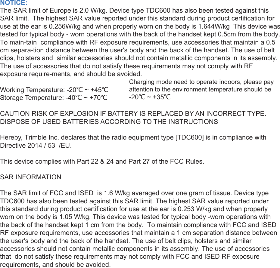 NOTICE:The SAR limit of Europe is 2.0 W/kg. Device type TDC600 has also been tested against this SAR limit.  The highest SAR value reported under this standard during product certification for use at the ear is 0.256W/kg and when properly worn on the body is 1.644W/kg  This device was tested for typical body - worn operations with the back of the handset kept 0.5cm from the body. To main-tain  compliance with RF exposure requirements, use accessories that maintain a 0.5 cm separa-tion distance between the user&apos;s body and the back of the handset. The use of belt clips, holsters and  similar accessories should not contain metallic components in its assembly. The use of accessories that do not satisfy these requirements may not comply with RF exposure require-ments, and should be avoided. Working Temperature: -20℃ ~ +45℃Storage Temperature: -40℃ ~ +70℃CAUTION RISK OF EXPLOSION IF BATTERY IS REPLACED BY AN INCORRECT TYPE. DISPOSE OF USED BATTERIES ACCORDING TO THE INSTRUCTIONSHereby, Trimble Inc. declares that the radio equipment type [TDC600] is in compliance with Directive 2014 / 53  /EU. This device complies with Part 22 &amp; 24 and Part 27 of the FCC Rules.SAR INFORMATIONThe SAR limit of FCC and ISED  is 1.6 W/kg averaged over one gram of tissue. Device type TDC600 has also been tested against this SAR limit. The highest SAR value reported under this standard during product certification for use at the ear is 0.253 W/kg and when properly worn on the body is 1.05 W/kg. This device was tested for typical body -worn operations with the back of the handset kept 1 cm from the body.  To maintain compliance with FCC and ISED RF exposure requirements, use accessories that maintain a 1 cm separation distance between the user&apos;s body and the back of the handset. The use of belt clips, holsters and similar accessories should not contain metallic components in its assembly. The use of accessories that  do not satisfy these requirements may not comply with FCC and ISED RF exposure requirements, and should be avoided.Charging mode need to operate indoors, please pay attention to the environment temperature should be -20℃ ~ +35℃