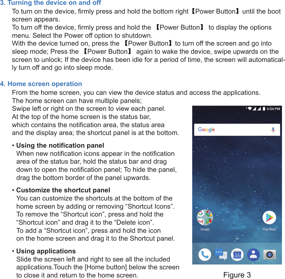 3. Turning the device on and offTo turn on the device, firmly press and hold the bottom right【Power Button】until the bootscreen appears.To turn off the device, firmly press and hold the 【Power Button】 to display the options menu. Select the Power off option to shutdown.With the device turned on, press the 【Power Button】to turn off the screen and go into sleep mode; Press the 【Power Button】 again to wake the device, swipe upwards on the screen to unlock; If the device has been idle for a period of time, the screen will automatical-ly turn off and go into sleep mode.4. Home screen operationFrom the home screen, you can view the device status and access the applications.The home screen can have multiple panels; Swipe left or right on the screen to view each panel.At the top of the home screen is the status bar, which contains the notification area, the status area and the display area; the shortcut panel is at the bottom. •Using the notification panelWhen new notification icons appear in the notificationarea of the status bar, hold the status bar and dragdown to open the notification panel; To hide the panel,drag the bottom border of the panel upwards.•Customize the shortcut panelYou can customize the shortcuts at the bottom of thehome screen by adding or removing “Shortcut Icons”.To remove the “Shortcut icon”, press and hold the“Shortcut icon” and drag it to the “Delete icon”.To add a “Shortcut icon”, press and hold the iconon the home screen and drag it to the Shortcut panel.•Using applicationsSlide the screen left and right to see all the includedapplications.Touch the [Home button] below the screento close it and return to the home screen. Figure 3