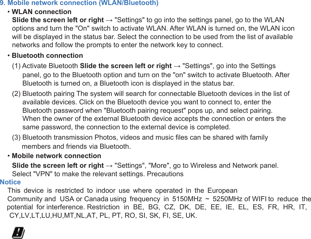 9. Mobile network connection (WLAN/Bluetooth)•WLAN connectionSlide the screen left or right → &quot;Settings&quot; to go into the settings panel, go to the WLANoptions and turn the &quot;On&quot; switch to activate WLAN. After WLAN is turned on, the WLAN iconwill be displayed in the status bar. Select the connection to be used from the list of availablenetworks and follow the prompts to enter the network key to connect.•Bluetooth connection(1) Activate Bluetooth Slide the screen left or right → &quot;Settings&quot;, go into the Settingspanel, go to the Bluetooth option and turn on the &quot;on&quot; switch to activate Bluetooth. AfterBluetooth is turned on, a Bluetooth icon is displayed in the status bar.(2) Bluetooth pairing The system will search for connectable Bluetooth devices in the list ofavailable devices. Click on the Bluetooth device you want to connect to, enter theBluetooth password when &quot;Bluetooth pairing request&quot; pops up, and select pairing.When the owner of the external Bluetooth device accepts the connection or enters thesame password, the connection to the external device is completed.(3) Bluetooth transmission Photos, videos and music files can be shared with familymembers and friends via Bluetooth.•Mobile network connectionSlide the screen left or right → &quot;Settings&quot;, &quot;More&quot;, go to Wireless and Network panel.Select &quot;VPN&quot; to make the relevant settings. PrecautionsNotice    This  device  is  restricted  to  indoor  use  where  operated  in  the  European    Community and  USA or Canada using  frequency  in  5150MHz  ~  5250MHz of WIFI to  reduce  the    potential  for interference. Restriction  in  BE,  BG,  CZ,  DK,  DE,  EE,  IE,  EL,  ES,  FR,  HR,  IT,      CY,LV,LT,LU,HU,MT,NL,AT, PL, PT, RO, SI, SK, FI, SE, UK.