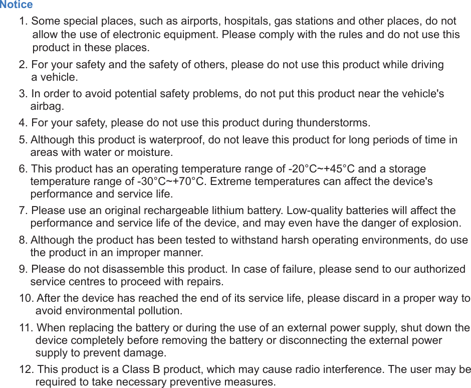 Notice1. Some special places, such as airports, hospitals, gas stations and other places, do notallow the use of electronic equipment. Please comply with the rules and do not use thisproduct in these places.2. For your safety and the safety of others, please do not use this product while drivinga vehicle.3. In order to avoid potential safety problems, do not put this product near the vehicle&apos;sairbag.4. For your safety, please do not use this product during thunderstorms.5. Although this product is waterproof, do not leave this product for long periods of time inareas with water or moisture.6. This product has an operating temperature range of -20°C~+45°C and a storagetemperature range of -30°C~+70°C. Extreme temperatures can affect the device&apos;sperformance and service life.7. Please use an original rechargeable lithium battery. Low-quality batteries will affect theperformance and service life of the device, and may even have the danger of explosion.8. Although the product has been tested to withstand harsh operating environments, do usethe product in an improper manner.9. Please do not disassemble this product. In case of failure, please send to our authorizedservice centres to proceed with repairs.10. After the device has reached the end of its service life, please discard in a proper way toavoid environmental pollution.11. When replacing the battery or during the use of an external power supply, shut down thedevice completely before removing the battery or disconnecting the external powersupply to prevent damage.12. This product is a Class B product, which may cause radio interference. The user may berequired to take necessary preventive measures.