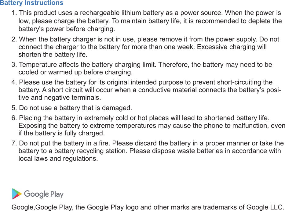 Battery Instructions1. This product uses a rechargeable lithium battery as a power source. When the power islow, please charge the battery. To maintain battery life, it is recommended to deplete thebattery&apos;s power before charging.2. When the battery charger is not in use, please remove it from the power supply. Do notconnect the charger to the battery for more than one week. Excessive charging willshorten the battery life.3. Temperature affects the battery charging limit. Therefore, the battery may need to becooled or warmed up before charging.4. Please use the battery for its original intended purpose to prevent short-circuiting thebattery. A short circuit will occur when a conductive material connects the battery’s posi-tive and negative terminals.5. Do not use a battery that is damaged.6. Placing the battery in extremely cold or hot places will lead to shortened battery life.Exposing the battery to extreme temperatures may cause the phone to malfunction, evenif the battery is fully charged.7. Do not put the battery in a fire. Please discard the battery in a proper manner or take thebattery to a battery recycling station. Please dispose waste batteries in accordance withlocal laws and regulations.Google,Google Play, the Google Play logo and other marks are trademarks of Google LLC.