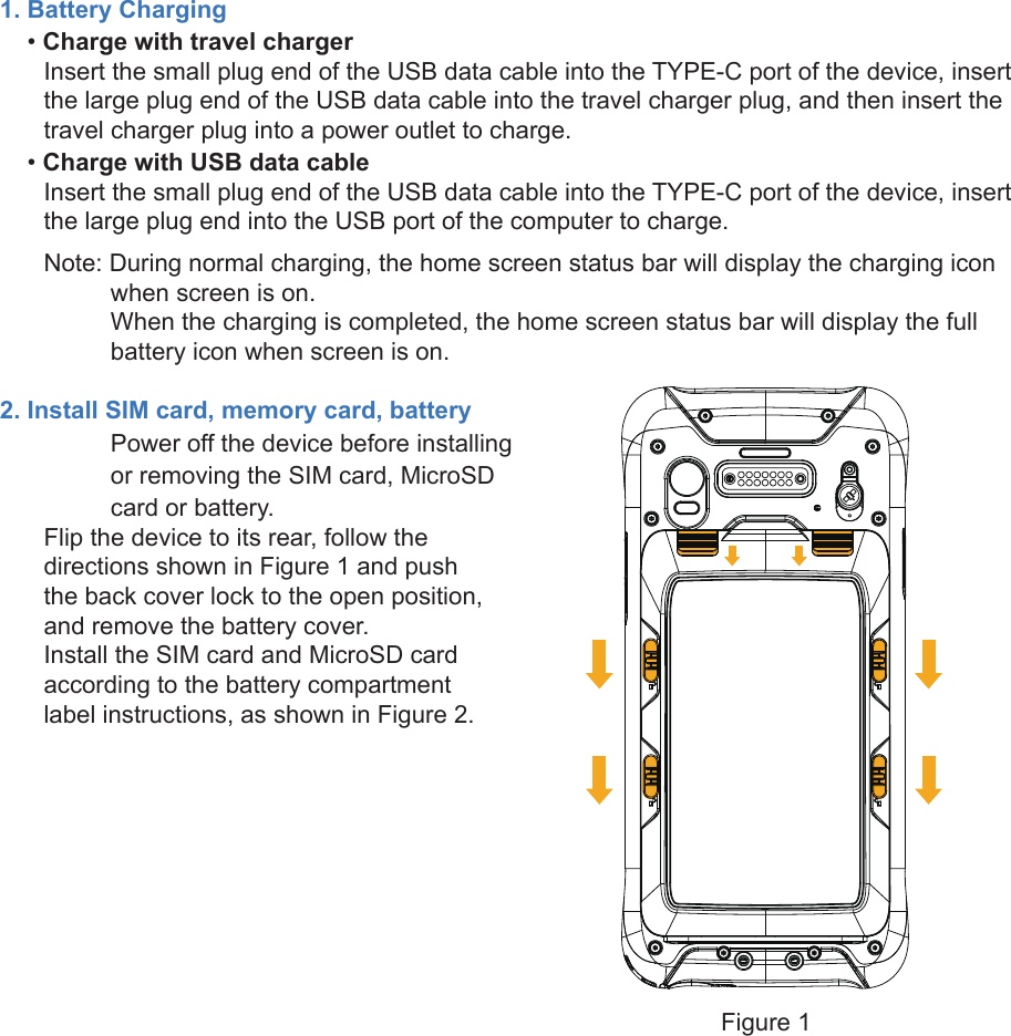 1. Battery Charging    • Charge with travel chargerInsert the small plug end of the USB data cable into the TYPE-C port of the device, insert the large plug end of the USB data cable into the travel charger plug, and then insert the travel charger plug into a power outlet to charge.    • Charge with USB data cableInsert the small plug end of the USB data cable into the TYPE-C port of the device, insert the large plug end into the USB port of the computer to charge.Note: During normal charging, the home screen status bar will display the charging icon    when screen is on.When the charging is completed, the home screen status bar will display the full battery icon when screen is on.2. Install SIM card, memory card, batteryPower off the device before installing or removing the SIM card, MicroSD card or battery.Flip the device to its rear, follow the directions shown in Figure 1 and push the back cover lock to the open position, and remove the battery cover. Install the SIM card and MicroSD card according to the battery compartment label instructions, as shown in Figure 2.Figure 1