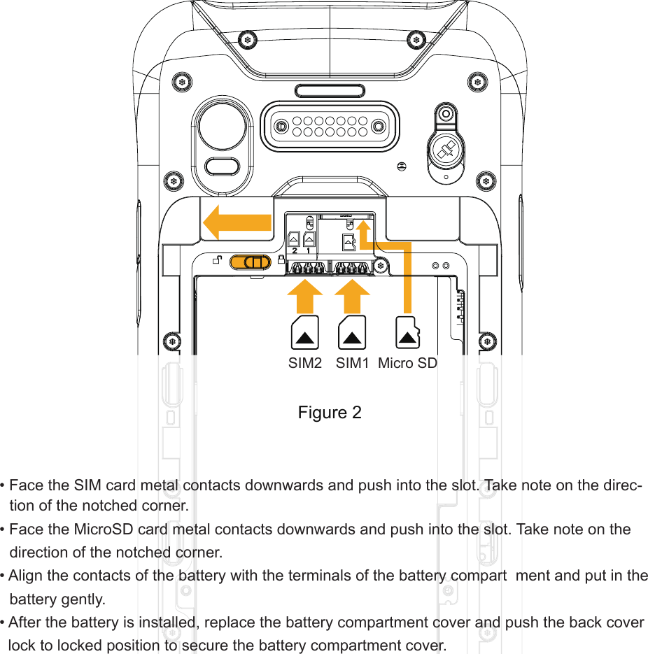 • Face the SIM card metal contacts downwards and push into the slot. Take note on the direc-tion of the notched corner.• Face the MicroSD card metal contacts downwards and push into the slot. Take note on the  direction of the notched corner.• Align the contacts of the battery with the terminals of the battery compart  ment and put in the battery gently.• After the battery is installed, replace the battery compartment cover and push the back cover lock to locked position to secure the battery compartment cover.Figure 2SIM2 SIM1 Micro SD
