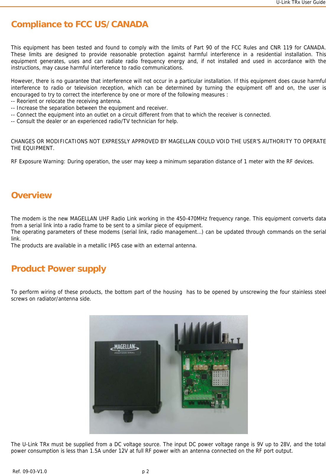  U-Link TRx User Guide    Ref. 09-03-V1.0     p 2  Compliance to FCC US/CANADA This equipment has been tested and found to comply with the limits of Part 90 of the FCC Rules and CNR 119 for CANADA. These limits are designed to provide reasonable protection against harmful interference in a residential installation. This equipment generates, uses and can radiate radio frequency energy and, if not installed and used in accordance with the instructions, may cause harmful interference to radio communications.   However, there is no guarantee that interference will not occur in a particular installation. If this equipment does cause harmful interference to radio or television reception, which can be determined by turning the equipment off and on, the user is encouraged to try to correct the interference by one or more of the following measures : -- Reorient or relocate the receiving antenna. -- Increase the separation between the equipment and receiver. -- Connect the equipment into an outlet on a circuit different from that to which the receiver is connected. -- Consult the dealer or an experienced radio/TV technician for help.   CHANGES OR MODIFICATIONS NOT EXPRESSLY APPROVED BY MAGELLAN COULD VOID THE USER’S AUTHORITY TO OPERATE THE EQUIPMENT.    RF Exposure Warning: During operation, the user may keep a minimum separation distance of 1 meter with the RF devices.   Overview The modem is the new MAGELLAN UHF Radio Link working in the 450-470MHz frequency range. This equipment converts data from a serial link into a radio frame to be sent to a similar piece of equipment. The operating parameters of these modems (serial link, radio management…) can be updated through commands on the serial link.  The products are available in a metallic IP65 case with an external antenna. Product Power supply To perform wiring of these products, the bottom part of the housing  has to be opened by unscrewing the four stainless steel screws on radiator/antenna side.      The U-Link TRx must be supplied from a DC voltage source. The input DC power voltage range is 9V up to 28V, and the total power consumption is less than 1.5A under 12V at full RF power with an antenna connected on the RF port output.    