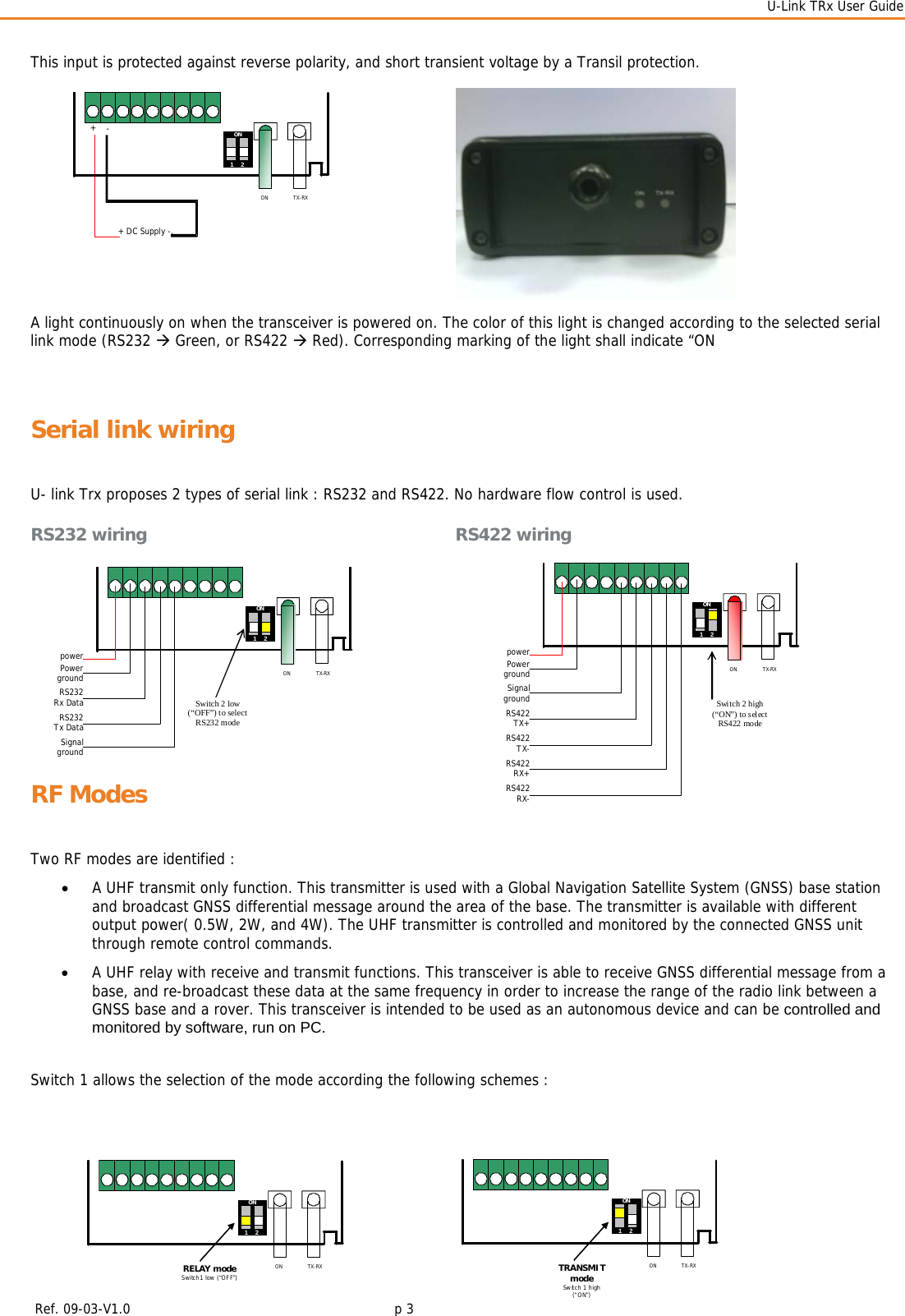  U-Link TRx User Guide    Ref. 09-03-V1.0     p 3  This input is protected against reverse polarity, and short transient voltage by a Transil protection.              A light continuously on when the transceiver is powered on. The color of this light is changed according to the selected serial link mode (RS232 Æ Green, or RS422 Æ Red). Corresponding marking of the light shall indicate “ON  Serial link wiring U- link Trx proposes 2 types of serial link : RS232 and RS422. No hardware flow control is used. RS232 wiring       RS422 wiring      RF Modes Two RF modes are identified : • A UHF transmit only function. This transmitter is used with a Global Navigation Satellite System (GNSS) base station and broadcast GNSS differential message around the area of the base. The transmitter is available with different output power( 0.5W, 2W, and 4W). The UHF transmitter is controlled and monitored by the connected GNSS unit through remote control commands. • A UHF relay with receive and transmit functions. This transceiver is able to receive GNSS differential message from a base, and re-broadcast these data at the same frequency in order to increase the range of the radio link between a GNSS base and a rover. This transceiver is intended to be used as an autonomous device and can be controlled and monitored by software, run on PC.  Switch 1 allows the selection of the mode according the following schemes :           + DC Supply -. + - ON ON1    2 TX-RX powerPowerground ON TX-RX RS232Rx DataRS232Tx DataSignalgroundON 1    2 Switch 2 low (“OFF”) to select RS232 modepowerPowerground ON TX-RXRS422 TX+SignalgroundON 1    2 Switch 2 high (“ON”) to select  RS422 mode RS422 TX-RS422 RX+RS422RX- ON ON 1    2 TX-RXRELAY modeSwitch1 low (“OFF”)ON TX-RXTRANSMIT mode Switch 1 high (“ON”) ON1    2 
