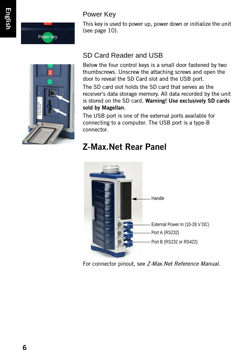 6EnglishPower KeyThis key is used to power up, power down or initialize the unit (see page 10).SD Card Reader and USBBelow the four control keys is a small door fastened by two thumbscrews. Unscrew the attaching screws and open the door to reveal the SD Card slot and the USB port.The SD card slot holds the SD card that serves as the receiver&apos;s data storage memory. All data recorded by the unit is stored on the SD card. Warning! Use exclusively SD cards sold by Magellan.The USB port is one of the external ports available for connecting to a computer. The USB port is a type-B connector.Z-Max.Net Rear PanelFor connector pinout, see Z-Max.Net Reference Manual.Power keyHandlePort A (RS232)Port B (RS232 or RS422)External Power In (10-28 V DC)