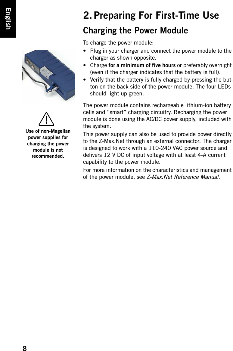 8English2. Preparing For First-Time UseCharging the Power ModuleTo charge the power module:• Plug in your charger and connect the power module to the charger as shown opposite.• Charge for a minimum of five hours or preferably overnight (even if the charger indicates that the battery is full).• Verify that the battery is fully charged by pressing the but-ton on the back side of the power module. The four LEDs should light up green.The power module contains rechargeable lithium-ion battery cells and “smart” charging circuitry. Recharging the power module is done using the AC/DC power supply, included with the system.This power supply can also be used to provide power directly to the Z-Max.Net through an external connector. The charger is designed to work with a 110-240 VAC power source and delivers 12 V DC of input voltage with at least 4-A current capability to the power module.For more information on the characteristics and management of the power module, see Z-Max.Net Reference Manual.Use of non-Magellan power supplies for charging the power module is not recommended.