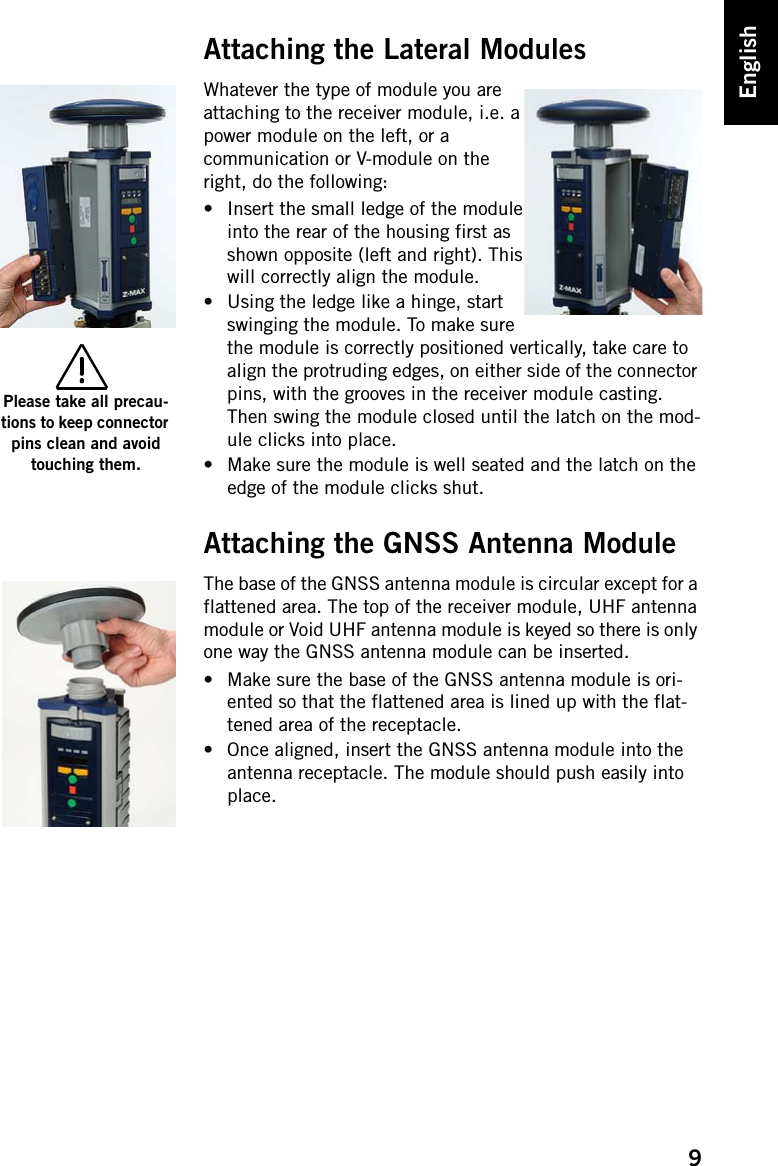 9EnglishAttaching the Lateral ModulesWhatever the type of module you are attaching to the receiver module, i.e. a power module on the left, or a communication or V-module on the right, do the following:• Insert the small ledge of the module into the rear of the housing first as shown opposite (left and right). This will correctly align the module.• Using the ledge like a hinge, start swinging the module. To make sure the module is correctly positioned vertically, take care to align the protruding edges, on either side of the connector pins, with the grooves in the receiver module casting. Then swing the module closed until the latch on the mod-ule clicks into place.• Make sure the module is well seated and the latch on the edge of the module clicks shut.Attaching the GNSS Antenna ModuleThe base of the GNSS antenna module is circular except for a flattened area. The top of the receiver module, UHF antenna module or Void UHF antenna module is keyed so there is only one way the GNSS antenna module can be inserted.• Make sure the base of the GNSS antenna module is ori-ented so that the flattened area is lined up with the flat-tened area of the receptacle.• Once aligned, insert the GNSS antenna module into the antenna receptacle. The module should push easily into place.Please take all precau-tions to keep connector pins clean and avoid touching them.