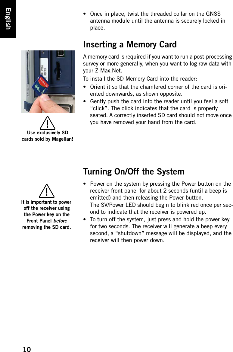 10English• Once in place, twist the threaded collar on the GNSS antenna module until the antenna is securely locked in place.Inserting a Memory CardA memory card is required if you want to run a post-processing survey or more generally, when you want to log raw data with your Z-Max.Net.To install the SD Memory Card into the reader:• Orient it so that the chamfered corner of the card is ori-ented downwards, as shown opposite.• Gently push the card into the reader until you feel a soft “click”. The click indicates that the card is properly seated. A correctly inserted SD card should not move once you have removed your hand from the card.Turning On/Off the System• Power on the system by pressing the Power button on the receiver front panel for about 2 seconds (until a beep is emitted) and then releasing the Power button.The SV/Power LED should begin to blink red once per sec-ond to indicate that the receiver is powered up.• To turn off the system, just press and hold the power key for two seconds. The receiver will generate a beep every second, a “shutdown” message will be displayed, and the receiver will then power down.Use exclusively SD cards sold by Magellan!It is important to power off the receiver using the Power key on the Front Panel before removing the SD card.