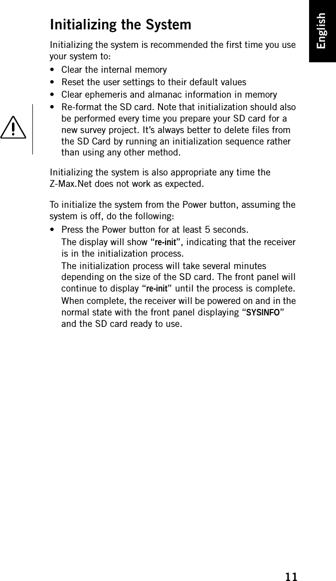 11EnglishInitializing the SystemInitializing the system is recommended the first time you use your system to:• Clear the internal memory• Reset the user settings to their default values• Clear ephemeris and almanac information in memory• Re-format the SD card. Note that initialization should also be performed every time you prepare your SD card for a new survey project. It’s always better to delete files from the SD Card by running an initialization sequence rather than using any other method.Initializing the system is also appropriate any time the Z-Max.Net does not work as expected.To initialize the system from the Power button, assuming the system is off, do the following:• Press the Power button for at least 5 seconds.The display will show “re-init”, indicating that the receiver is in the initialization process.The initialization process will take several minutes depending on the size of the SD card. The front panel will continue to display “re-init” until the process is complete.When complete, the receiver will be powered on and in the normal state with the front panel displaying “SYSINFO” and the SD card ready to use.