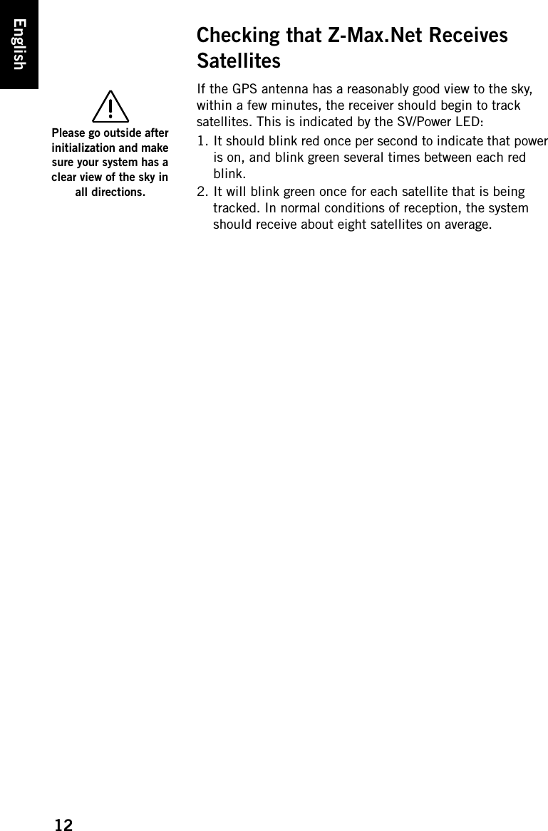 12EnglishChecking that Z-Max.Net Receives SatellitesIf the GPS antenna has a reasonably good view to the sky, within a few minutes, the receiver should begin to track satellites. This is indicated by the SV/Power LED:1. It should blink red once per second to indicate that power is on, and blink green several times between each red blink.2. It will blink green once for each satellite that is being tracked. In normal conditions of reception, the system should receive about eight satellites on average.Please go outside after initialization and make sure your system has a clear view of the sky in all directions.