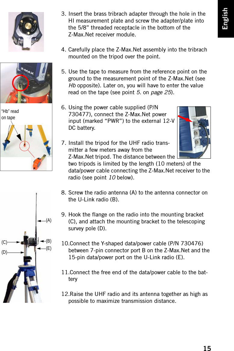 15English3. Insert the brass tribrach adapter through the hole in the HI measurement plate and screw the adapter/plate into the 5/8” threaded receptacle in the bottom of the Z-Max.Net receiver module.4. Carefully place the Z-Max.Net assembly into the tribrach mounted on the tripod over the point.5. Use the tape to measure from the reference point on the ground to the measurement point of the Z-Max.Net (see Hb opposite). Later on, you will have to enter the value read on the tape (see point 5. on page 25).6. Using the power cable supplied (P/N 730477), connect the Z-Max.Net power input (marked “PWR”) to the external 12-V DC battery.7. Install the tripod for the UHF radio trans-mitter a few meters away from the Z-Max.Net tripod. The distance between the two tripods is limited by the length (10 meters) of the data/power cable connecting the Z-Max.Net receiver to the radio (see point 10 below).8. Screw the radio antenna (A) to the antenna connector on the U-Link radio (B).9. Hook the flange on the radio into the mounting bracket (C), and attach the mounting bracket to the telescoping survey pole (D).10.Connect the Y-shaped data/power cable (P/N 730476) between 7-pin connector port B on the Z-Max.Net and the 15-pin data/power port on the U-Link radio (E).11.Connect the free end of the data/power cable to the bat-tery12.Raise the UHF radio and its antenna together as high as possible to maximize transmission distance.“Hb” read on tape(A)(B)(C)(D) (E)