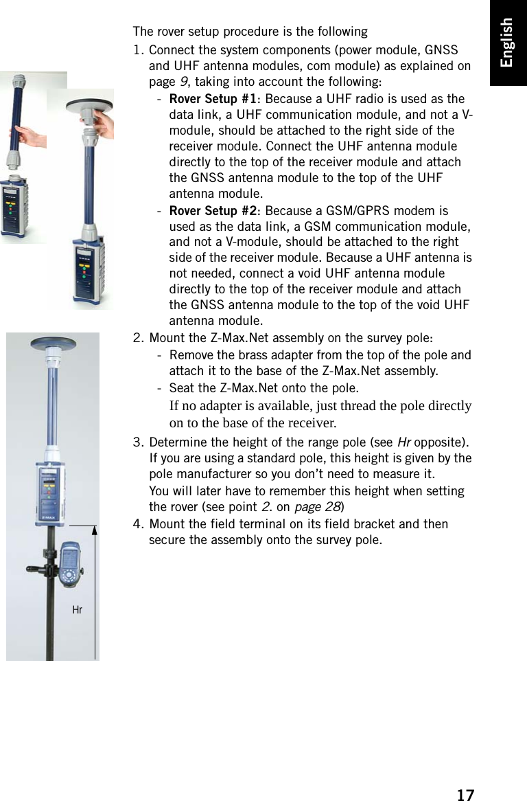 17EnglishThe rover setup procedure is the following1. Connect the system components (power module, GNSS and UHF antenna modules, com module) as explained on page 9, taking into account the following:-Rover Setup #1: Because a UHF radio is used as the data link, a UHF communication module, and not a V-module, should be attached to the right side of the receiver module. Connect the UHF antenna module directly to the top of the receiver module and attach the GNSS antenna module to the top of the UHF antenna module.-Rover Setup #2: Because a GSM/GPRS modem is used as the data link, a GSM communication module, and not a V-module, should be attached to the right side of the receiver module. Because a UHF antenna is not needed, connect a void UHF antenna module directly to the top of the receiver module and attach the GNSS antenna module to the top of the void UHF antenna module.2. Mount the Z-Max.Net assembly on the survey pole:- Remove the brass adapter from the top of the pole and attach it to the base of the Z-Max.Net assembly.- Seat the Z-Max.Net onto the pole.If no adapter is available, just thread the pole directly on to the base of the receiver.3. Determine the height of the range pole (see Hr opposite). If you are using a standard pole, this height is given by the pole manufacturer so you don’t need to measure it.You will later have to remember this height when setting the rover (see point 2. on page 28)4. Mount the field terminal on its field bracket and then secure the assembly onto the survey pole.Hr