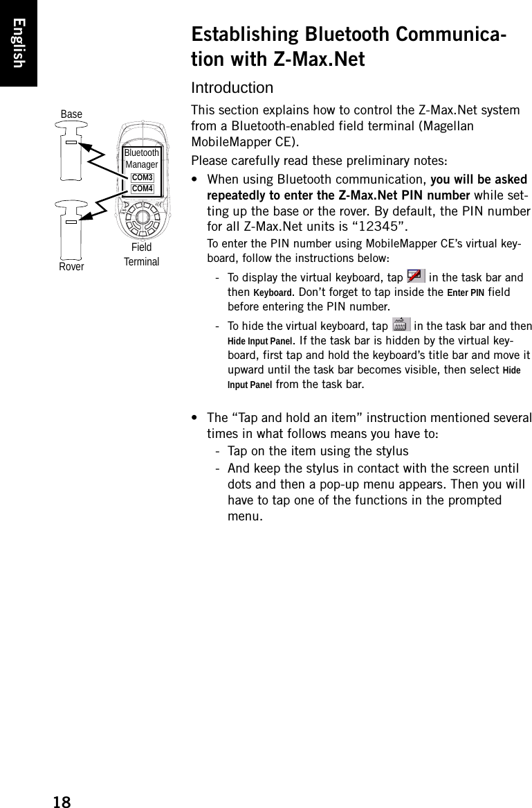 18EnglishEstablishing Bluetooth Communica-tion with Z-Max.NetIntroductionThis section explains how to control the Z-Max.Net system from a Bluetooth-enabled field terminal (Magellan MobileMapper CE).Please carefully read these preliminary notes:• When using Bluetooth communication, you will be asked repeatedly to enter the Z-Max.Net PIN number while set-ting up the base or the rover. By default, the PIN number for all Z-Max.Net units is “12345”.To enter the PIN number using MobileMapper CE’s virtual key-board, follow the instructions below:- To display the virtual keyboard, tap  in the task bar and then Keyboard. Don’t forget to tap inside the Enter PIN field before entering the PIN number.- To hide the virtual keyboard, tap   in the task bar and then Hide Input Panel. If the task bar is hidden by the virtual key-board, first tap and hold the keyboard’s title bar and move it upward until the task bar becomes visible, then select Hide Input Panel from the task bar.• The “Tap and hold an item” instruction mentioned several times in what follows means you have to:- Tap on the item using the stylus- And keep the stylus in contact with the screen until dots and then a pop-up menu appears. Then you will have to tap one of the functions in the prompted menu.BaseRoverFieldTerminalBluetoothManagerCOM3COM4