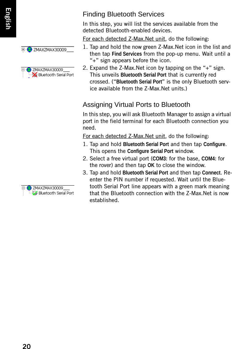 20EnglishFinding Bluetooth ServicesIn this step, you will list the services available from the detected Bluetooth-enabled devices.For each detected Z-Max.Net unit, do the following:1. Tap and hold the now green Z-Max.Net icon in the list and then tap Find Services from the pop-up menu. Wait until a “+” sign appears before the icon.2. Expand the Z-Max.Net icon by tapping on the “+” sign. This unveils Bluetooth Serial Port that is currently red crossed. (“Bluetooth Serial Port” is the only Bluetooth serv-ice available from the Z-Max.Net units.)Assigning Virtual Ports to BluetoothIn this step, you will ask Bluetooth Manager to assign a virtual port in the field terminal for each Bluetooth connection you need.For each detected Z-Max.Net unit, do the following:1. Tap and hold Bluetooth Serial Port and then tap Configure. This opens the Configure Serial Port window.2. Select a free virtual port (COM3: for the base, COM4: for the rover) and then tap OK to close the window.3. Tap and hold Bluetooth Serial Port and then tap Connect. Re-enter the PIN number if requested. Wait until the Blue-tooth Serial Port line appears with a green mark meaning that the Bluetooth connection with the Z-Max.Net is now established.