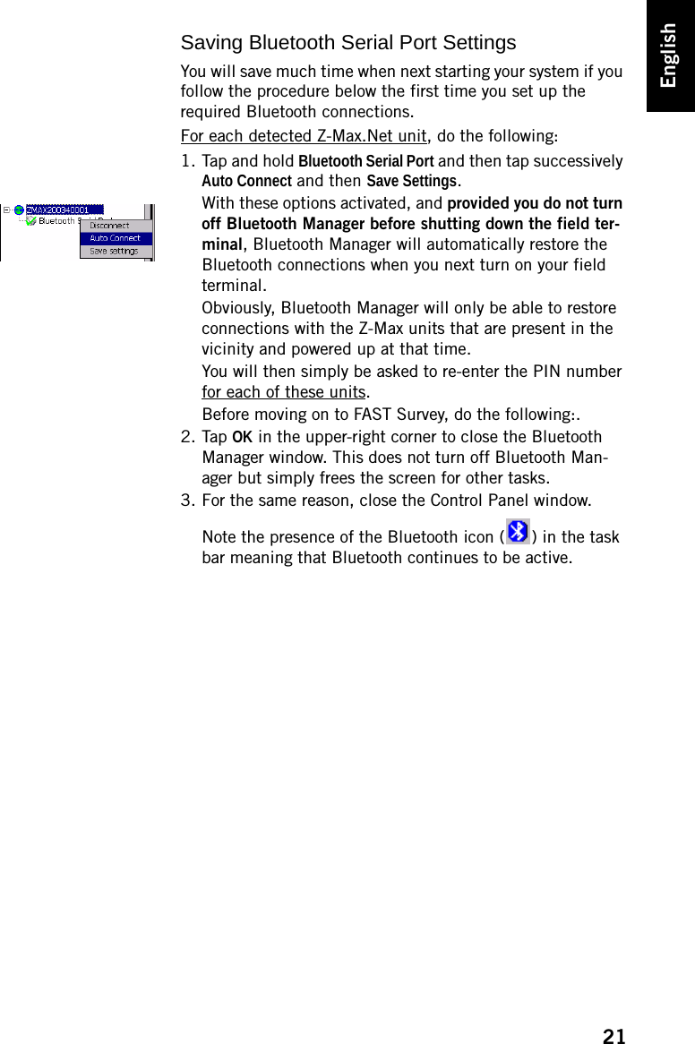 21EnglishSaving Bluetooth Serial Port SettingsYou will save much time when next starting your system if you follow the procedure below the first time you set up the required Bluetooth connections.For each detected Z-Max.Net unit, do the following:1. Tap and hold Bluetooth Serial Port and then tap successively Auto Connect and then Save Settings.With these options activated, and provided you do not turn off Bluetooth Manager before shutting down the field ter-minal, Bluetooth Manager will automatically restore the Bluetooth connections when you next turn on your field terminal.Obviously, Bluetooth Manager will only be able to restore connections with the Z-Max units that are present in the vicinity and powered up at that time.You will then simply be asked to re-enter the PIN number for each of these units.Before moving on to FAST Survey, do the following:.2. Tap OK in the upper-right corner to close the Bluetooth Manager window. This does not turn off Bluetooth Man-ager but simply frees the screen for other tasks.3. For the same reason, close the Control Panel window.Note the presence of the Bluetooth icon ( ) in the task bar meaning that Bluetooth continues to be active.