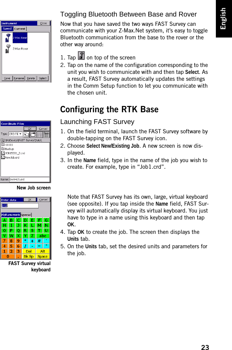 23EnglishToggling Bluetooth Between Base and RoverNow that you have saved the two ways FAST Survey can communicate with your Z-Max.Net system, it’s easy to toggle Bluetooth communication from the base to the rover or the other way around:1. Tap   on top of the screen2. Tap on the name of the configuration corresponding to the unit you wish to communicate with and then tap Select. As a result, FAST Survey automatically updates the settings in the Comm Setup function to let you communicate with the chosen unit.Configuring the RTK BaseLaunching FAST Survey1. On the field terminal, launch the FAST Survey software by double-tapping on the FAST Survey icon.2. Choose Select New/Existing Job. A new screen is now dis-played.3. In the Name field, type in the name of the job you wish to create. For example, type in “Job1.crd”.Note that FAST Survey has its own, large, virtual keyboard (see opposite). If you tap inside the Name field, FAST Sur-vey will automatically display its virtual keyboard. You just have to type in a name using this keyboard and then tap OK.4. Tap OK to create the job. The screen then displays the Units tab.5. On the Units tab, set the desired units and parameters for the job.New Job screenFAST Survey virtualkeyboard