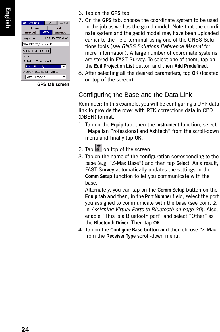 24English6. Tap on the GPS tab.7. On the GPS tab, choose the coordinate system to be used in the job as well as the geoid model. Note that the coordi-nate system and the geoid model may have been uploaded earlier to the field terminal using one of the GNSS Solu-tions tools (see GNSS Solutions Reference Manual for more information). A large number of coordinate systems are stored in FAST Survey. To select one of them, tap on the Edit Projection List button and then Add Predefined.8. After selecting all the desired parameters, tap OK (located on top of the screen).Configuring the Base and the Data LinkReminder: In this example, you will be configuring a UHF data link to provide the rover with RTK corrections data in CPD (DBEN) format.1. Tap on the Equip tab, then the Instrument function, select “Magellan Professional and Ashtech” from the scroll-down menu and finally tap OK.2. Tap   on top of the screen3. Tap on the name of the configuration corresponding to the base (e.g. “Z-Max Base”) and then tap Select. As a result, FAST Survey automatically updates the settings in the Comm Setup function to let you communicate with the base.Alternately, you can tap on the Comm Setup button on the Equip tab and then, in the Port Number field, select the port you assigned to communicate with the base (see point 2. in Assigning Virtual Ports to Bluetooth on page 20). Also, enable “This is a Bluetooth port” and select “Other” as the Bluetooth Driver. Then tap OK4. Tap on the Configure Base button and then choose “Z-Max” from the Receiver Type scroll-down menu.GPS tab screen