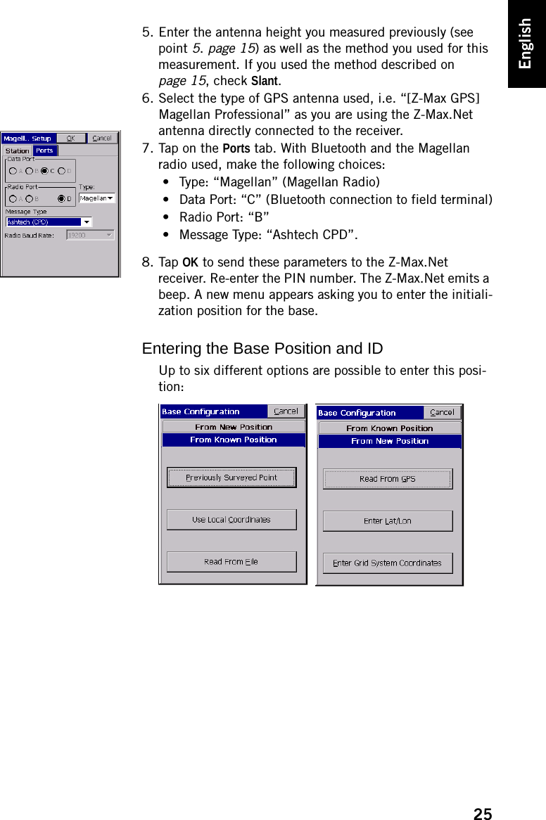 25English5. Enter the antenna height you measured previously (see point 5. page 15) as well as the method you used for this measurement. If you used the method described on page 15, check Slant.6. Select the type of GPS antenna used, i.e. “[Z-Max GPS] Magellan Professional” as you are using the Z-Max.Net antenna directly connected to the receiver.7. Tap on the Ports tab. With Bluetooth and the Magellan radio used, make the following choices:• Type: “Magellan” (Magellan Radio)• Data Port: “C” (Bluetooth connection to field terminal)• Radio Port: “B”• Message Type: “Ashtech CPD”.8. Tap OK to send these parameters to the Z-Max.Net receiver. Re-enter the PIN number. The Z-Max.Net emits a beep. A new menu appears asking you to enter the initiali-zation position for the base.Entering the Base Position and IDUp to six different options are possible to enter this posi-tion:
