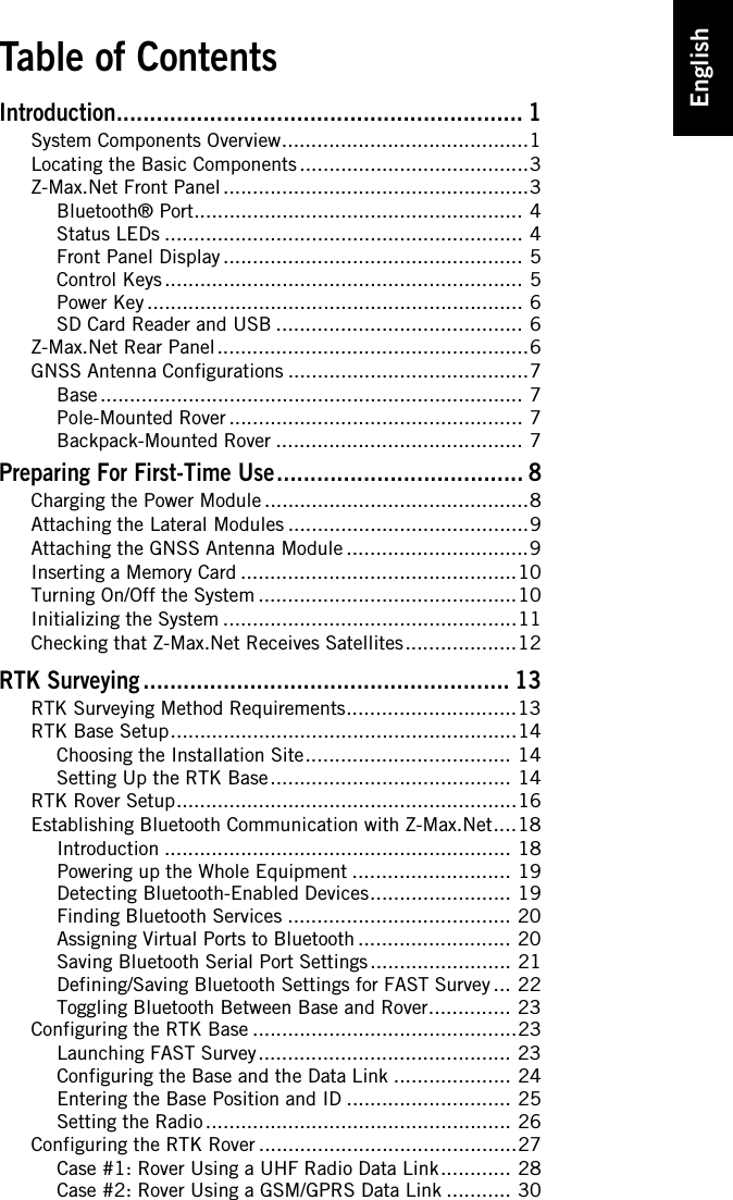 EnglishTable of ContentsIntroduction............................................................. 1System Components Overview..........................................1Locating the Basic Components .......................................3Z-Max.Net Front Panel ....................................................3Bluetooth® Port........................................................ 4Status LEDs ............................................................. 4Front Panel Display ................................................... 5Control Keys ............................................................. 5Power Key ................................................................ 6SD Card Reader and USB .......................................... 6Z-Max.Net Rear Panel.....................................................6GNSS Antenna Configurations .........................................7Base ........................................................................ 7Pole-Mounted Rover .................................................. 7Backpack-Mounted Rover .......................................... 7Preparing For First-Time Use..................................... 8Charging the Power Module .............................................8Attaching the Lateral Modules .........................................9Attaching the GNSS Antenna Module ...............................9Inserting a Memory Card ...............................................10Turning On/Off the System ............................................10Initializing the System ..................................................11Checking that Z-Max.Net Receives Satellites...................12RTK Surveying ....................................................... 13RTK Surveying Method Requirements.............................13RTK Base Setup...........................................................14Choosing the Installation Site................................... 14Setting Up the RTK Base......................................... 14RTK Rover Setup..........................................................16Establishing Bluetooth Communication with Z-Max.Net....18Introduction ........................................................... 18Powering up the Whole Equipment ........................... 19Detecting Bluetooth-Enabled Devices........................ 19Finding Bluetooth Services ...................................... 20Assigning Virtual Ports to Bluetooth .......................... 20Saving Bluetooth Serial Port Settings ........................ 21Defining/Saving Bluetooth Settings for FAST Survey ... 22Toggling Bluetooth Between Base and Rover.............. 23Configuring the RTK Base .............................................23Launching FAST Survey........................................... 23Configuring the Base and the Data Link .................... 24Entering the Base Position and ID ............................ 25Setting the Radio .................................................... 26Configuring the RTK Rover ............................................27Case #1: Rover Using a UHF Radio Data Link............ 28Case #2: Rover Using a GSM/GPRS Data Link ........... 30