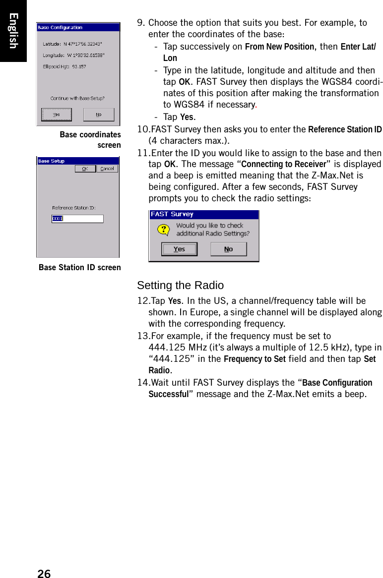 26English9. Choose the option that suits you best. For example, to enter the coordinates of the base:- Tap successively on From New Position, then Enter Lat/Lon- Type in the latitude, longitude and altitude and then tap OK. FAST Survey then displays the WGS84 coordi-nates of this position after making the transformation to WGS84 if necessary. - Tap Yes.10.FAST Survey then asks you to enter the Reference Station ID (4 characters max.).11.Enter the ID you would like to assign to the base and then tap OK. The message “Connecting to Receiver” is displayed and a beep is emitted meaning that the Z-Max.Net is being configured. After a few seconds, FAST Survey prompts you to check the radio settings:Setting the Radio12.Tap Yes. In the US, a channel/frequency table will be shown. In Europe, a single channel will be displayed along with the corresponding frequency.13.For example, if the frequency must be set to 444.125 MHz (it’s always a multiple of 12.5 kHz), type in “444.125” in the Frequency to Set field and then tap Set Radio.14.Wait until FAST Survey displays the “Base Configuration Successful” message and the Z-Max.Net emits a beep.Base coordinatesscreenBase Station ID screen