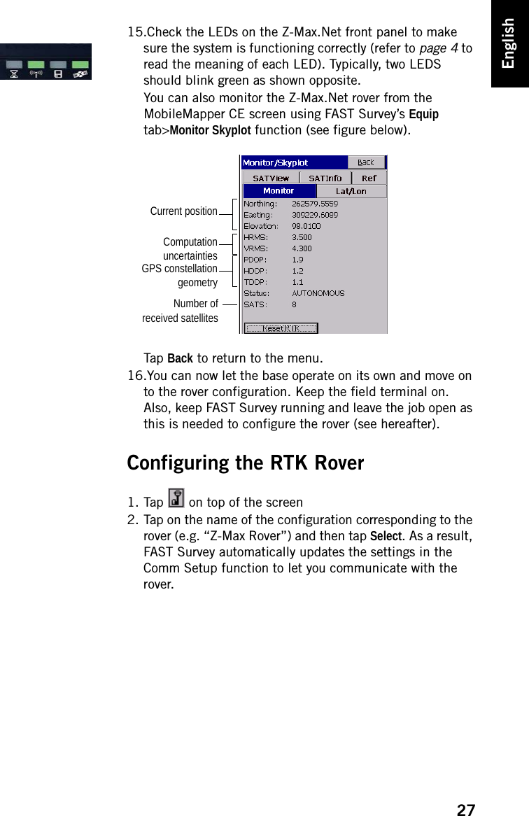 27English15.Check the LEDs on the Z-Max.Net front panel to make sure the system is functioning correctly (refer to page 4 to read the meaning of each LED). Typically, two LEDS should blink green as shown opposite.You can also monitor the Z-Max.Net rover from the MobileMapper CE screen using FAST Survey’s Equip tab&gt;Monitor Skyplot function (see figure below).Tap Back to return to the menu.16.You can now let the base operate on its own and move on to the rover configuration. Keep the field terminal on. Also, keep FAST Survey running and leave the job open as this is needed to configure the rover (see hereafter).Configuring the RTK Rover1. Tap   on top of the screen2. Tap on the name of the configuration corresponding to the rover (e.g. “Z-Max Rover”) and then tap Select. As a result, FAST Survey automatically updates the settings in the Comm Setup function to let you communicate with the rover.Current positionComputationuncertaintiesNumber ofreceived satellitesGPS constellationgeometry