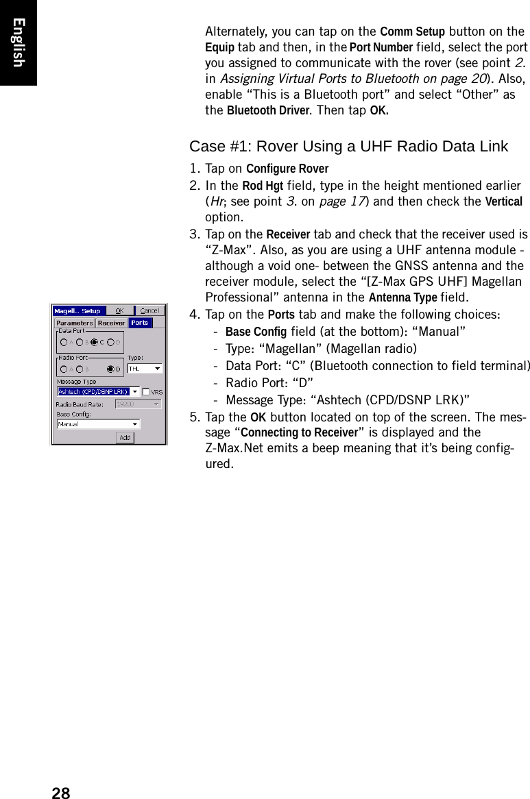 28EnglishAlternately, you can tap on the Comm Setup button on the Equip tab and then, in the Port Number field, select the port you assigned to communicate with the rover (see point 2. in Assigning Virtual Ports to Bluetooth on page 20). Also, enable “This is a Bluetooth port” and select “Other” as the Bluetooth Driver. Then tap OK.Case #1: Rover Using a UHF Radio Data Link1. Tap on Configure Rover2. In the Rod Hgt field, type in the height mentioned earlier (Hr; see point 3. on page 17) and then check the Vertical option.3. Tap on the Receiver tab and check that the receiver used is “Z-Max”. Also, as you are using a UHF antenna module -although a void one- between the GNSS antenna and the receiver module, select the “[Z-Max GPS UHF] Magellan Professional” antenna in the Antenna Type field.4. Tap on the Ports tab and make the following choices:-Base Config field (at the bottom): “Manual”- Type: “Magellan” (Magellan radio)- Data Port: “C” (Bluetooth connection to field terminal)- Radio Port: “D”- Message Type: “Ashtech (CPD/DSNP LRK)”5. Tap the OK button located on top of the screen. The mes-sage “Connecting to Receiver” is displayed and the Z-Max.Net emits a beep meaning that it’s being config-ured.