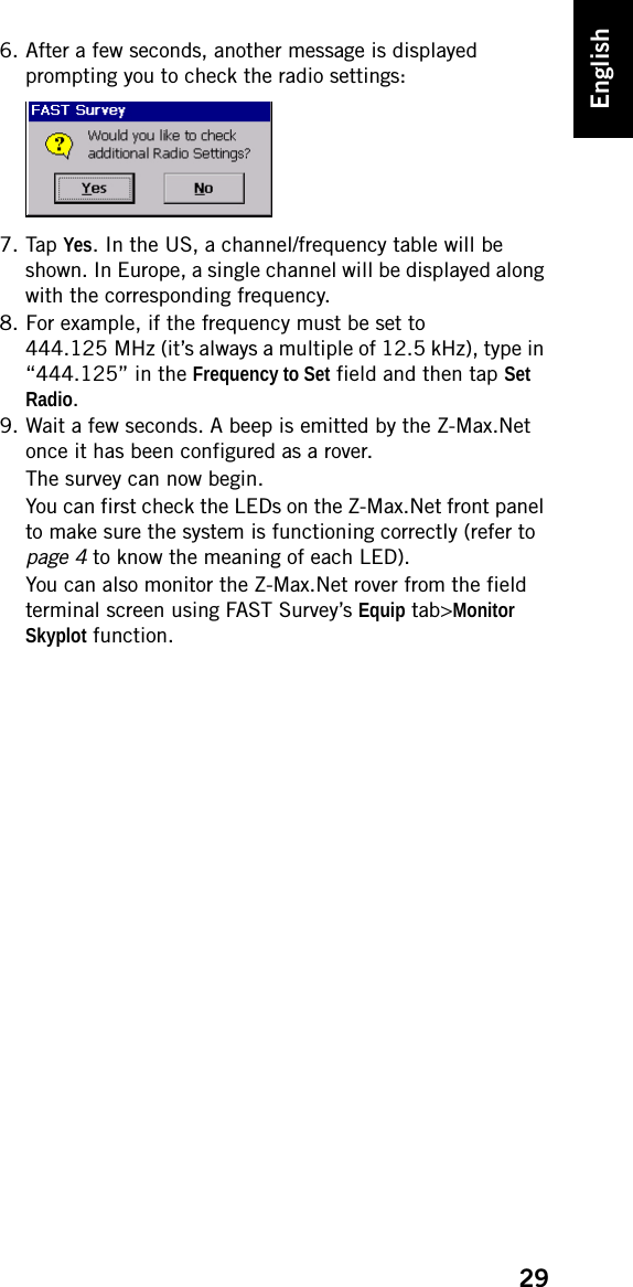 29English6. After a few seconds, another message is displayed prompting you to check the radio settings:7. Tap Yes. In the US, a channel/frequency table will be shown. In Europe, a single channel will be displayed along with the corresponding frequency.8. For example, if the frequency must be set to 444.125 MHz (it’s always a multiple of 12.5 kHz), type in “444.125” in the Frequency to Set field and then tap Set Radio.9. Wait a few seconds. A beep is emitted by the Z-Max.Net once it has been configured as a rover.The survey can now begin.You can first check the LEDs on the Z-Max.Net front panel to make sure the system is functioning correctly (refer to page 4 to know the meaning of each LED).You can also monitor the Z-Max.Net rover from the field terminal screen using FAST Survey’s Equip tab&gt;Monitor Skyplot function.