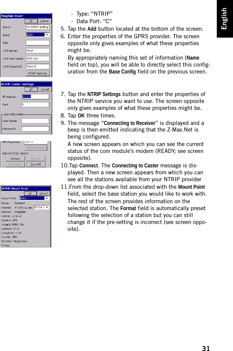 31English- Type: “NTRIP”- Data Port: “C”5. Tap the Add button located at the bottom of the screen.6. Enter the properties of the GPRS provider. The screen opposite only gives examples of what these properties might be.By appropriately naming this set of information (Name field on top), you will be able to directly select this config-uration from the Base Config field on the previous screen. 7. Tap the NTRIP Settings button and enter the properties of the NTRIP service you want to use. The screen opposite only gives examples of what these properties might be.8. Tap OK three times.9. The message “Connecting to Receiver” is displayed and a beep is then emitted indicating that the Z-Max.Net is being configured.A new screen appears on which you can see the current status of the com module’s modem (READY; see screen opposite).10.Tap Connect. The Connecting to Caster message is dis-played. Then a new screen appears from which you can see all the stations available from your NTRIP provider11.From the drop-down list associated with the Mount Point field, select the base station you would like to work with.The rest of the screen provides information on the selected station. The Format field is automatically preset following the selection of a station but you can still change it if the pre-setting is incorrect (see screen oppo-site).