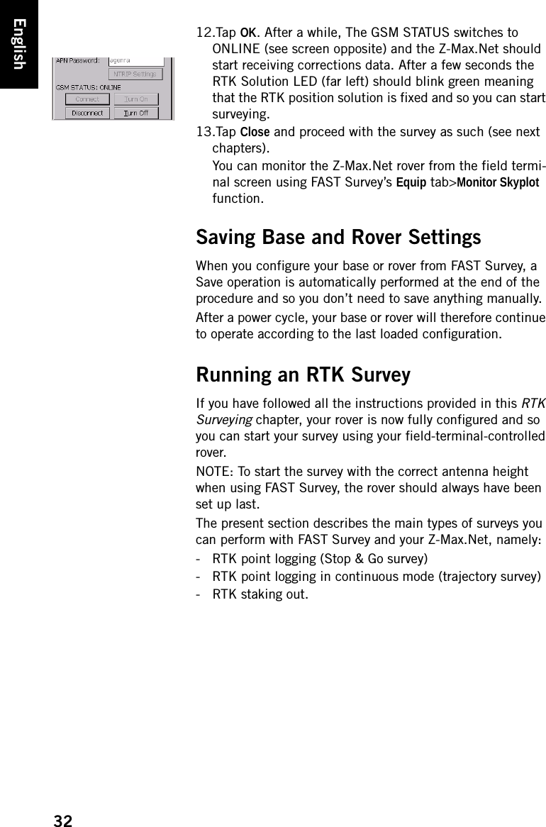 32English12.Tap OK. After a while, The GSM STATUS switches to ONLINE (see screen opposite) and the Z-Max.Net should start receiving corrections data. After a few seconds the RTK Solution LED (far left) should blink green meaning that the RTK position solution is fixed and so you can start surveying.13.Tap Close and proceed with the survey as such (see next chapters).You can monitor the Z-Max.Net rover from the field termi-nal screen using FAST Survey’s Equip tab&gt;Monitor Skyplot function.Saving Base and Rover SettingsWhen you configure your base or rover from FAST Survey, a Save operation is automatically performed at the end of the procedure and so you don’t need to save anything manually.After a power cycle, your base or rover will therefore continue to operate according to the last loaded configuration.Running an RTK SurveyIf you have followed all the instructions provided in this RTK Surveying chapter, your rover is now fully configured and so you can start your survey using your field-terminal-controlled rover.NOTE: To start the survey with the correct antenna height when using FAST Survey, the rover should always have been set up last.The present section describes the main types of surveys you can perform with FAST Survey and your Z-Max.Net, namely:- RTK point logging (Stop &amp; Go survey)- RTK point logging in continuous mode (trajectory survey)- RTK staking out.