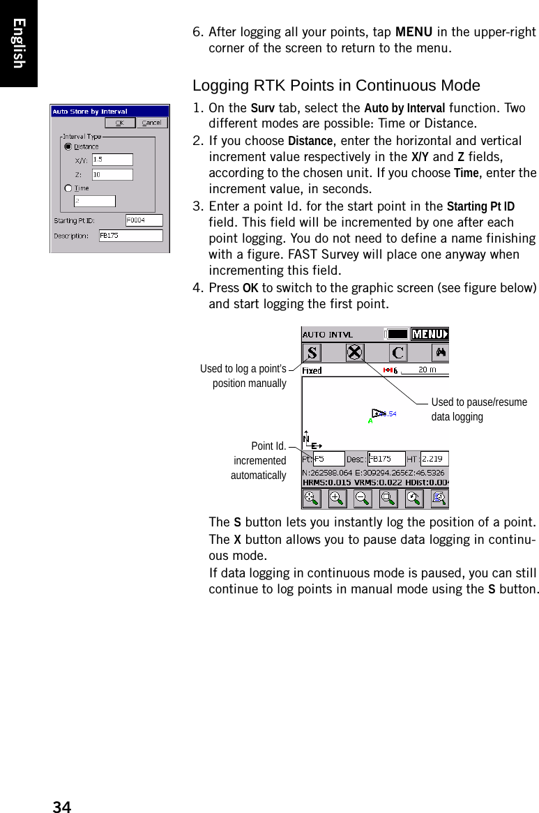 34English6. After logging all your points, tap MENU in the upper-right corner of the screen to return to the menu.Logging RTK Points in Continuous Mode1. On the Surv tab, select the Auto by Interval function. Two different modes are possible: Time or Distance.2. If you choose Distance, enter the horizontal and vertical increment value respectively in the X/Y and Z fields, according to the chosen unit. If you choose Time, enter the increment value, in seconds.3. Enter a point Id. for the start point in the Starting Pt ID field. This field will be incremented by one after each point logging. You do not need to define a name finishing with a figure. FAST Survey will place one anyway when incrementing this field.4. Press OK to switch to the graphic screen (see figure below) and start logging the first point.The S button lets you instantly log the position of a point.The X button allows you to pause data logging in continu-ous mode.If data logging in continuous mode is paused, you can still continue to log points in manual mode using the S button.Used to pause/resume data loggingPoint Id.incrementedautomaticallyUsed to log a point’sposition manually