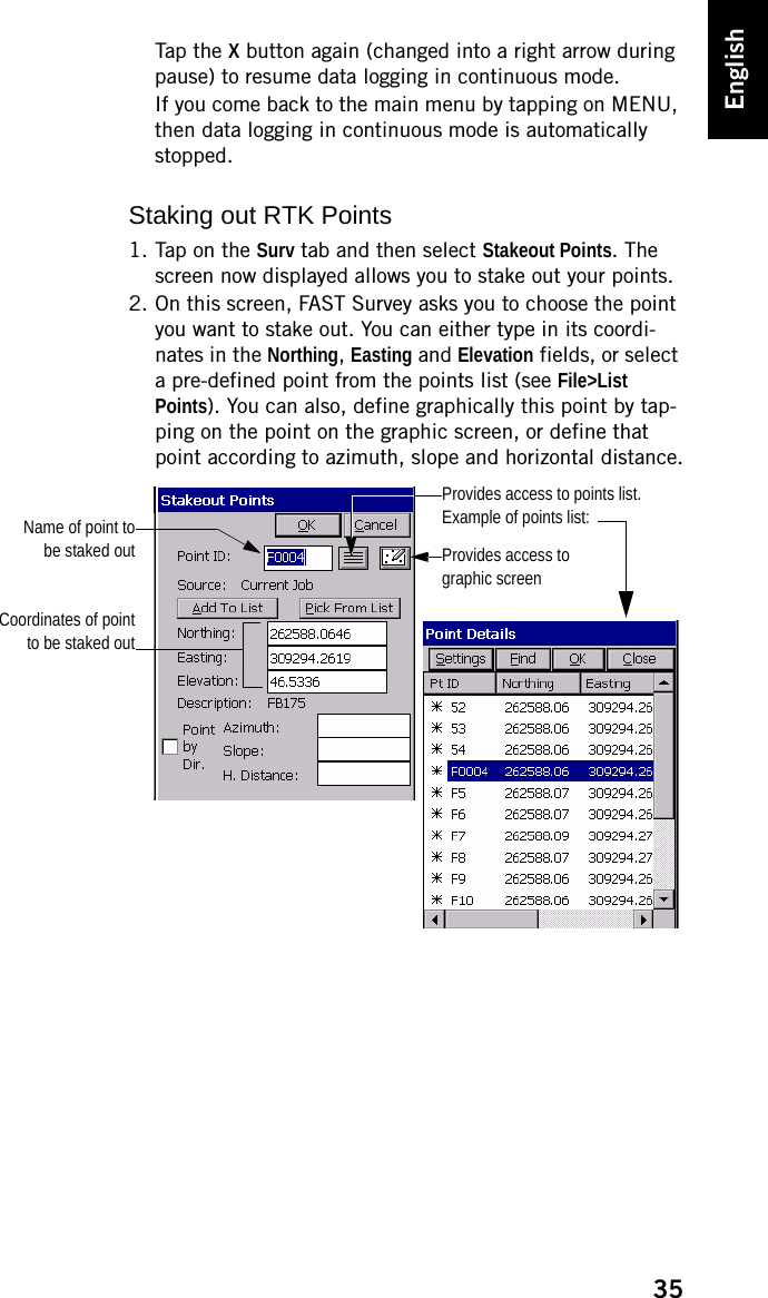 35EnglishTap the X button again (changed into a right arrow during pause) to resume data logging in continuous mode.If you come back to the main menu by tapping on MENU, then data logging in continuous mode is automatically stopped.Staking out RTK Points1. Tap on the Surv tab and then select Stakeout Points. The screen now displayed allows you to stake out your points.2. On this screen, FAST Survey asks you to choose the point you want to stake out. You can either type in its coordi-nates in the Northing, Easting and Elevation fields, or select a pre-defined point from the points list (see File&gt;List Points). You can also, define graphically this point by tap-ping on the point on the graphic screen, or define that point according to azimuth, slope and horizontal distance.Coordinates of pointto be staked outName of point tobe staked out Provides access to graphic screenProvides access to points list.Example of points list: