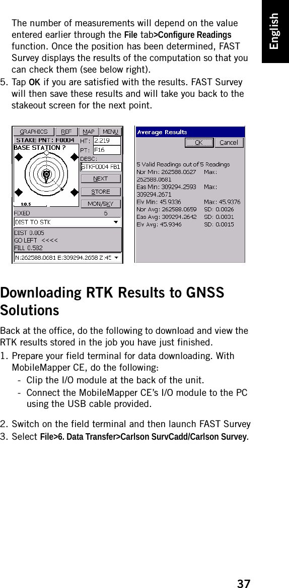 37EnglishThe number of measurements will depend on the value entered earlier through the File tab&gt;Configure Readings function. Once the position has been determined, FAST Survey displays the results of the computation so that you can check them (see below right).5. Tap OK if you are satisfied with the results. FAST Survey will then save these results and will take you back to the stakeout screen for the next point.Downloading RTK Results to GNSS SolutionsBack at the office, do the following to download and view the RTK results stored in the job you have just finished.1. Prepare your field terminal for data downloading. With MobileMapper CE, do the following:- Clip the I/O module at the back of the unit.- Connect the MobileMapper CE’s I/O module to the PC using the USB cable provided.2. Switch on the field terminal and then launch FAST Survey3. Select File&gt;6. Data Transfer&gt;Carlson SurvCadd/Carlson Survey.