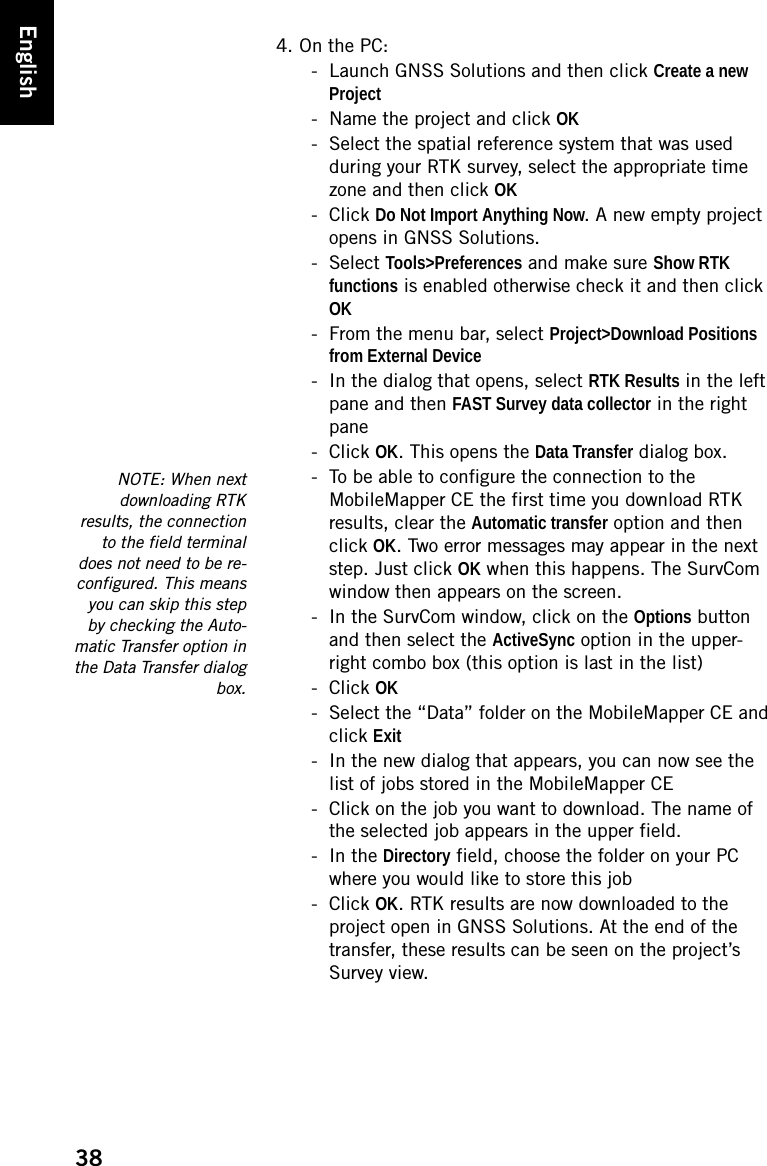 38English4. On the PC:- Launch GNSS Solutions and then click Create a new Project- Name the project and click OK- Select the spatial reference system that was used during your RTK survey, select the appropriate time zone and then click OK- Click Do Not Import Anything Now. A new empty project opens in GNSS Solutions.- Select Tools&gt;Preferences and make sure Show RTK functions is enabled otherwise check it and then click OK- From the menu bar, select Project&gt;Download Positions from External Device- In the dialog that opens, select RTK Results in the left pane and then FAST Survey data collector in the right pane- Click OK. This opens the Data Transfer dialog box.- To be able to configure the connection to the MobileMapper CE the first time you download RTK results, clear the Automatic transfer option and then click OK. Two error messages may appear in the next step. Just click OK when this happens. The SurvCom window then appears on the screen.- In the SurvCom window, click on the Options button and then select the ActiveSync option in the upper-right combo box (this option is last in the list)- Click OK- Select the “Data” folder on the MobileMapper CE and click Exit- In the new dialog that appears, you can now see the list of jobs stored in the MobileMapper CE- Click on the job you want to download. The name of the selected job appears in the upper field.-In the Directory field, choose the folder on your PC where you would like to store this job- Click OK. RTK results are now downloaded to the project open in GNSS Solutions. At the end of the transfer, these results can be seen on the project’s Survey view. NOTE: When nextdownloading RTKresults, the connectionto the field terminaldoes not need to be re-configured. This meansyou can skip this stepby checking the Auto-matic Transfer option inthe Data Transfer dialogbox.