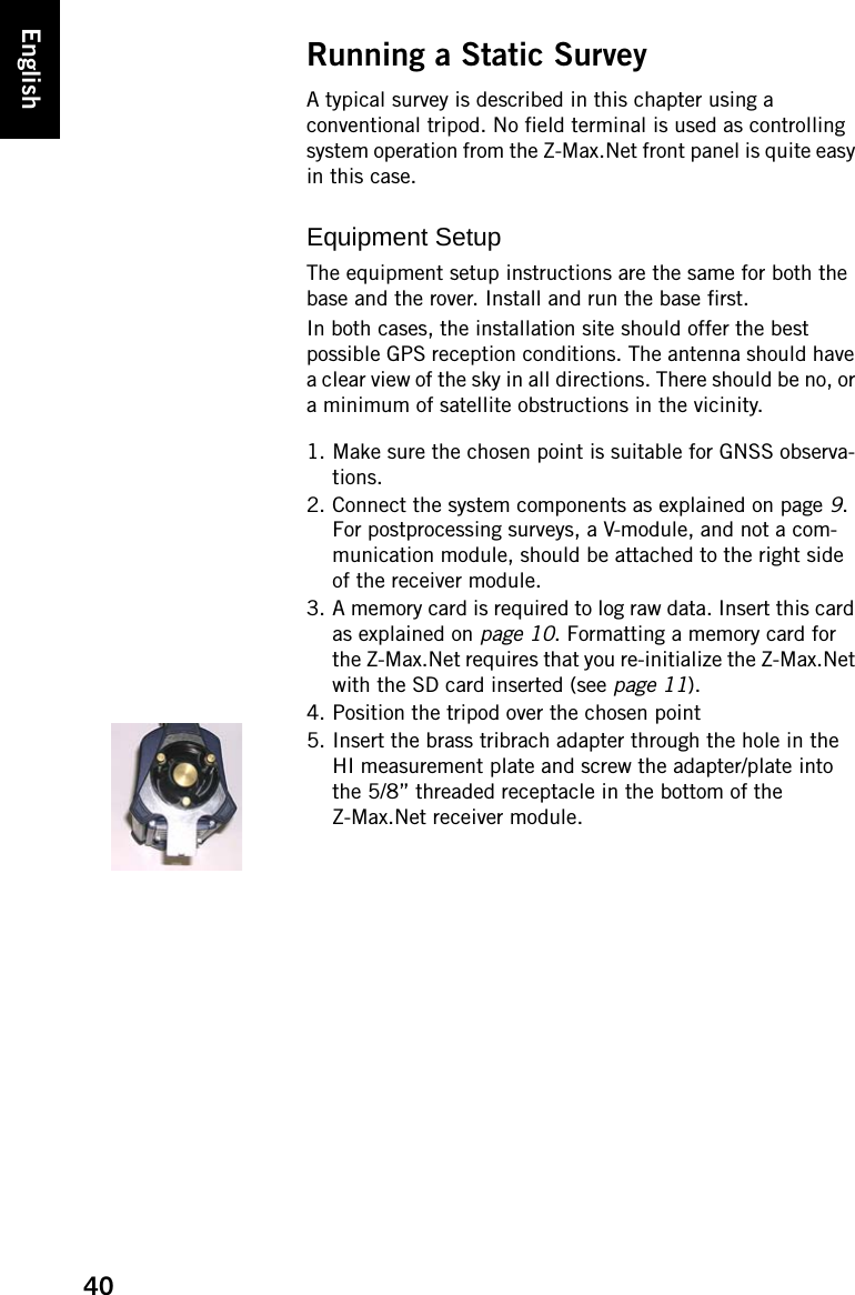 40EnglishRunning a Static SurveyA typical survey is described in this chapter using a conventional tripod. No field terminal is used as controlling system operation from the Z-Max.Net front panel is quite easy in this case.Equipment SetupThe equipment setup instructions are the same for both the base and the rover. Install and run the base first.In both cases, the installation site should offer the best possible GPS reception conditions. The antenna should have a clear view of the sky in all directions. There should be no, or a minimum of satellite obstructions in the vicinity.1. Make sure the chosen point is suitable for GNSS observa-tions.2. Connect the system components as explained on page 9. For postprocessing surveys, a V-module, and not a com-munication module, should be attached to the right side of the receiver module.3. A memory card is required to log raw data. Insert this card as explained on page 10. Formatting a memory card for the Z-Max.Net requires that you re-initialize the Z-Max.Net with the SD card inserted (see page 11).4. Position the tripod over the chosen point5. Insert the brass tribrach adapter through the hole in the HI measurement plate and screw the adapter/plate into the 5/8” threaded receptacle in the bottom of the Z-Max.Net receiver module.