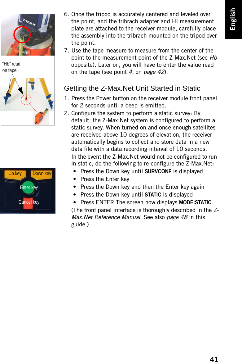 41English6. Once the tripod is accurately centered and leveled over the point, and the tribrach adapter and HI measurement plate are attached to the receiver module, carefully place the assembly into the tribrach mounted on the tripod over the point.7. Use the tape measure to measure from the center of the point to the measurement point of the Z-Max.Net (see Hb opposite). Later on, you will have to enter the value read on the tape (see point 4. on page 42).Getting the Z-Max.Net Unit Started in Static1. Press the Power button on the receiver module front panel for 2 seconds until a beep is emitted.2. Configure the system to perform a static survey: By default, the Z-Max.Net system is configured to perform a static survey. When turned on and once enough satellites are received above 10 degrees of elevation, the receiver automatically begins to collect and store data in a new data file with a data recording interval of 10 seconds.In the event the Z-Max.Net would not be configured to run in static, do the following to re-configure the Z-Max.Net:• Press the Down key until SURVCONF is displayed• Press the Enter key• Press the Down key and then the Enter key again• Press the Down key until STATIC is displayed• Press ENTER The screen now displays MODE:STATIC.(The front panel interface is thoroughly described in the Z-Max.Net Reference Manual. See also page 48 in this guide.)“Hb” read on tapeDown keyEnter keyCancel keyUp key