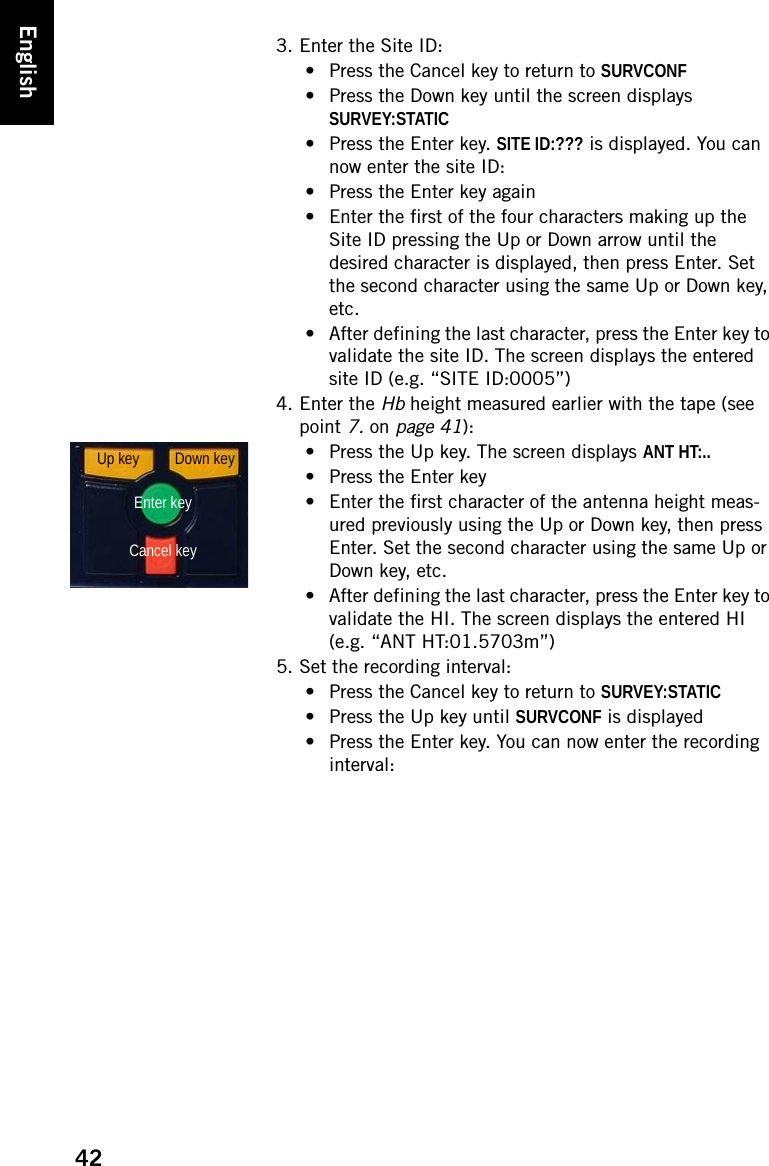 42English3. Enter the Site ID:• Press the Cancel key to return to SURVCONF• Press the Down key until the screen displays SURVEY:STATIC• Press the Enter key. SITE ID:??? is displayed. You can now enter the site ID:• Press the Enter key again• Enter the first of the four characters making up the Site ID pressing the Up or Down arrow until the desired character is displayed, then press Enter. Set the second character using the same Up or Down key, etc.• After defining the last character, press the Enter key to validate the site ID. The screen displays the entered site ID (e.g. “SITE ID:0005”)4. Enter the Hb height measured earlier with the tape (see point 7. on page 41):• Press the Up key. The screen displays ANT HT:..• Press the Enter key• Enter the first character of the antenna height meas-ured previously using the Up or Down key, then press Enter. Set the second character using the same Up or Down key, etc.• After defining the last character, press the Enter key to validate the HI. The screen displays the entered HI (e.g. “ANT HT:01.5703m”)5. Set the recording interval:• Press the Cancel key to return to SURVEY:STATIC• Press the Up key until SURVCONF is displayed• Press the Enter key. You can now enter the recording interval:Down keyEnter keyCancel keyUp key