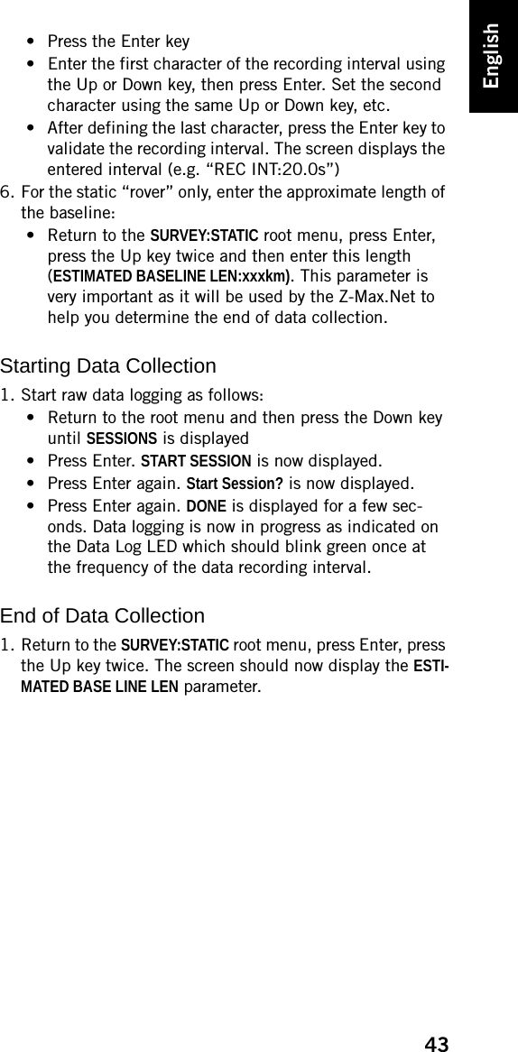 43English• Press the Enter key• Enter the first character of the recording interval using the Up or Down key, then press Enter. Set the second character using the same Up or Down key, etc.• After defining the last character, press the Enter key to validate the recording interval. The screen displays the entered interval (e.g. “REC INT:20.0s”)6. For the static “rover” only, enter the approximate length of the baseline:• Return to the SURVEY:STATIC root menu, press Enter, press the Up key twice and then enter this length (ESTIMATED BASELINE LEN:xxxkm). This parameter is very important as it will be used by the Z-Max.Net to help you determine the end of data collection.Starting Data Collection1. Start raw data logging as follows:• Return to the root menu and then press the Down key until SESSIONS is displayed•Press Enter. START SESSION is now displayed.• Press Enter again. Start Session? is now displayed.• Press Enter again. DONE is displayed for a few sec-onds. Data logging is now in progress as indicated on the Data Log LED which should blink green once at the frequency of the data recording interval. End of Data Collection1. Return to the SURVEY:STATIC root menu, press Enter, press the Up key twice. The screen should now display the ESTI-MATED BASE LINE LEN parameter.