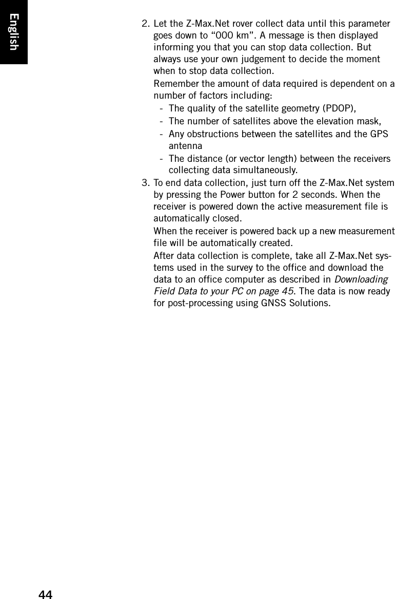 44English2. Let the Z-Max.Net rover collect data until this parameter goes down to “000 km”. A message is then displayed informing you that you can stop data collection. But always use your own judgement to decide the moment when to stop data collection. Remember the amount of data required is dependent on a number of factors including:- The quality of the satellite geometry (PDOP), - The number of satellites above the elevation mask, - Any obstructions between the satellites and the GPS antenna- The distance (or vector length) between the receivers collecting data simultaneously.3. To end data collection, just turn off the Z-Max.Net system by pressing the Power button for 2 seconds. When the receiver is powered down the active measurement file is automatically closed.When the receiver is powered back up a new measurement file will be automatically created.After data collection is complete, take all Z-Max.Net sys-tems used in the survey to the office and download the data to an office computer as described in Downloading Field Data to your PC on page 45. The data is now ready for post-processing using GNSS Solutions.