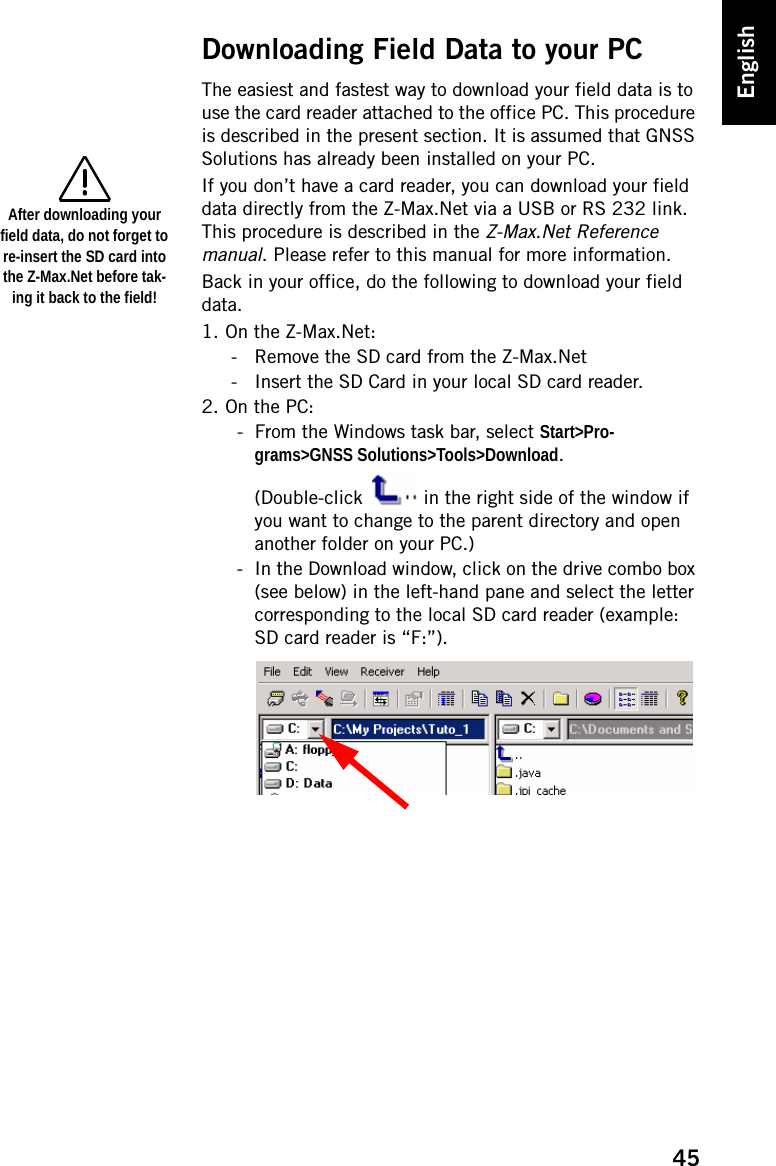 45EnglishDownloading Field Data to your PCThe easiest and fastest way to download your field data is to use the card reader attached to the office PC. This procedure is described in the present section. It is assumed that GNSS Solutions has already been installed on your PC.If you don’t have a card reader, you can download your field data directly from the Z-Max.Net via a USB or RS 232 link. This procedure is described in the Z-Max.Net Reference manual. Please refer to this manual for more information.Back in your office, do the following to download your field data.1. On the Z-Max.Net:- Remove the SD card from the Z-Max.Net- Insert the SD Card in your local SD card reader.2. On the PC:- From the Windows task bar, select Start&gt;Pro-grams&gt;GNSS Solutions&gt;Tools&gt;Download.(Double-click   in the right side of the window if you want to change to the parent directory and open another folder on your PC.)- In the Download window, click on the drive combo box (see below) in the left-hand pane and select the letter corresponding to the local SD card reader (example: SD card reader is “F:”).After downloading your field data, do not forget to re-insert the SD card into the Z-Max.Net before tak-ing it back to the field! 