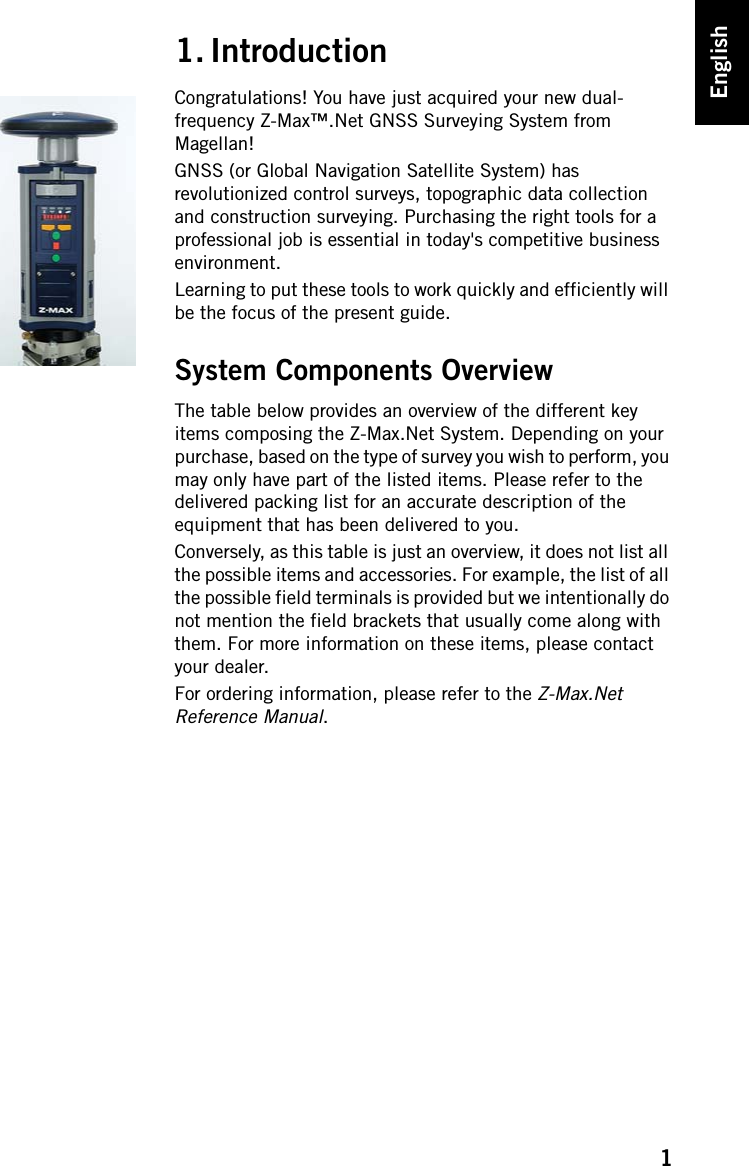 1English1. IntroductionCongratulations! You have just acquired your new dual-frequency Z-Max™.Net GNSS Surveying System from Magellan!GNSS (or Global Navigation Satellite System) has revolutionized control surveys, topographic data collection and construction surveying. Purchasing the right tools for a professional job is essential in today&apos;s competitive business environment.Learning to put these tools to work quickly and efficiently will be the focus of the present guide.System Components OverviewThe table below provides an overview of the different key items composing the Z-Max.Net System. Depending on your purchase, based on the type of survey you wish to perform, you may only have part of the listed items. Please refer to the delivered packing list for an accurate description of the equipment that has been delivered to you.Conversely, as this table is just an overview, it does not list all the possible items and accessories. For example, the list of all the possible field terminals is provided but we intentionally do not mention the field brackets that usually come along with them. For more information on these items, please contact your dealer.For ordering information, please refer to the Z-Max.Net Reference Manual.