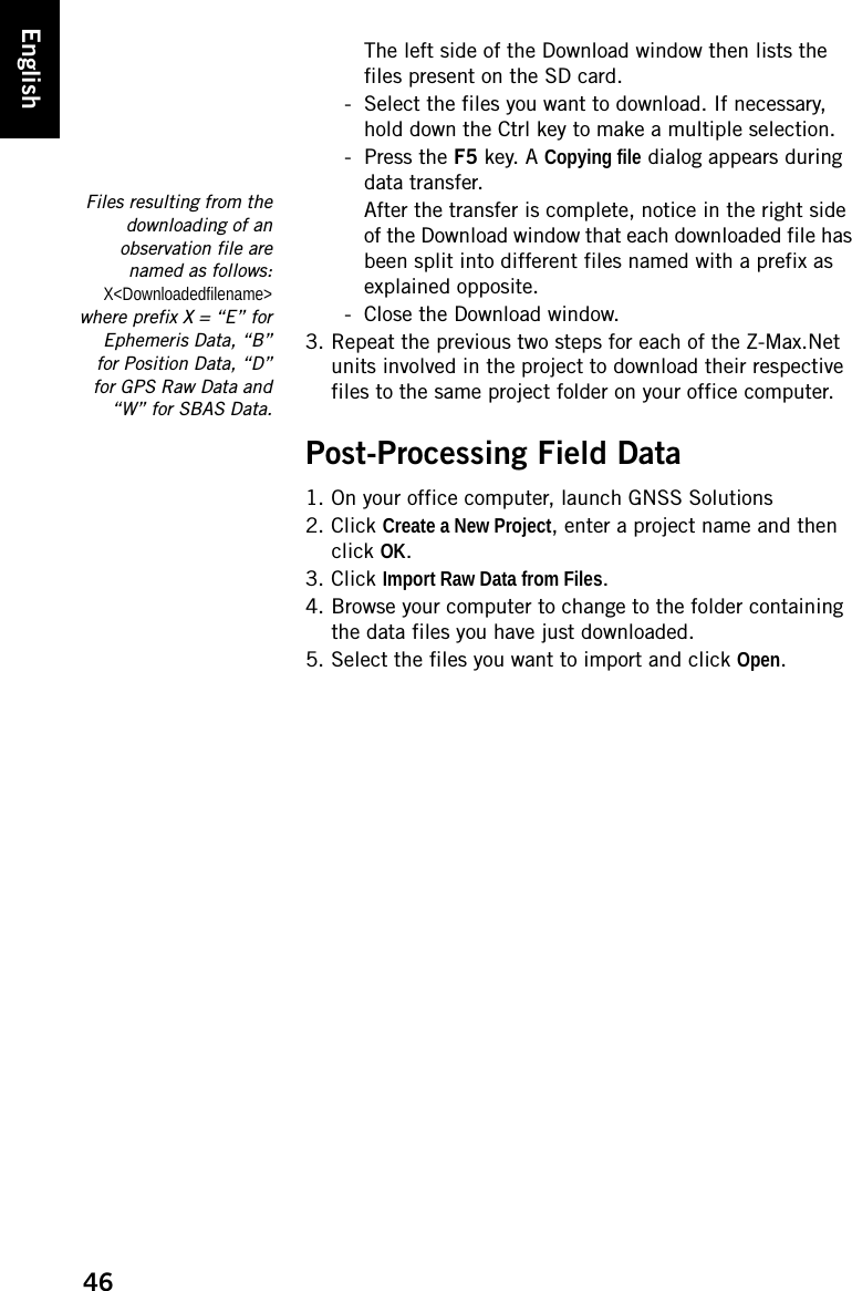 46EnglishThe left side of the Download window then lists the files present on the SD card.- Select the files you want to download. If necessary, hold down the Ctrl key to make a multiple selection.- Press the F5 key. A Copying file dialog appears during data transfer.After the transfer is complete, notice in the right side of the Download window that each downloaded file has been split into different files named with a prefix as explained opposite.- Close the Download window.3. Repeat the previous two steps for each of the Z-Max.Net units involved in the project to download their respective files to the same project folder on your office computer.Post-Processing Field Data1. On your office computer, launch GNSS Solutions2. Click Create a New Project, enter a project name and then click OK.3. Click Import Raw Data from Files.4. Browse your computer to change to the folder containing the data files you have just downloaded.5. Select the files you want to import and click Open.Files resulting from thedownloading of anobservation file arenamed as follows:X&lt;Downloadedfilename&gt;where prefix X = “E” forEphemeris Data, “B”for Position Data, “D”for GPS Raw Data and“W” for SBAS Data.